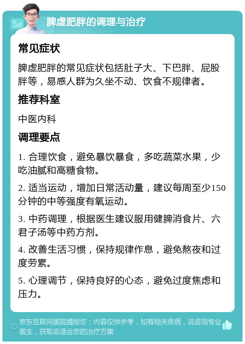 脾虚肥胖的调理与治疗 常见症状 脾虚肥胖的常见症状包括肚子大、下巴胖、屁股胖等，易感人群为久坐不动、饮食不规律者。 推荐科室 中医内科 调理要点 1. 合理饮食，避免暴饮暴食，多吃蔬菜水果，少吃油腻和高糖食物。 2. 适当运动，增加日常活动量，建议每周至少150分钟的中等强度有氧运动。 3. 中药调理，根据医生建议服用健脾消食片、六君子汤等中药方剂。 4. 改善生活习惯，保持规律作息，避免熬夜和过度劳累。 5. 心理调节，保持良好的心态，避免过度焦虑和压力。