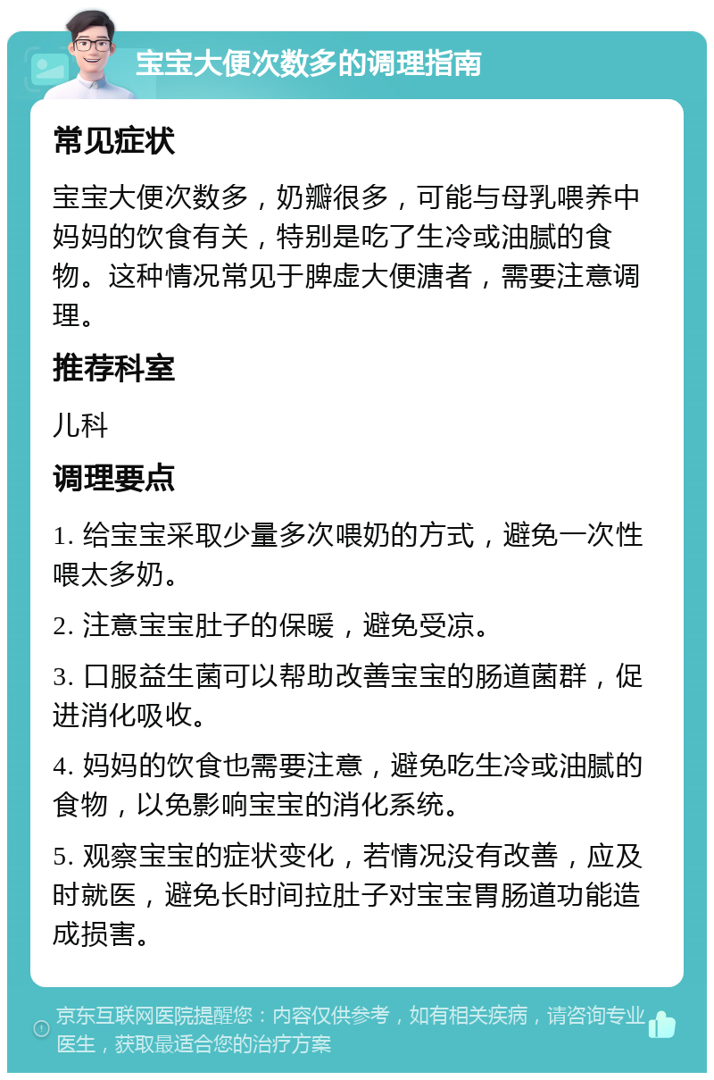 宝宝大便次数多的调理指南 常见症状 宝宝大便次数多，奶瓣很多，可能与母乳喂养中妈妈的饮食有关，特别是吃了生冷或油腻的食物。这种情况常见于脾虚大便溏者，需要注意调理。 推荐科室 儿科 调理要点 1. 给宝宝采取少量多次喂奶的方式，避免一次性喂太多奶。 2. 注意宝宝肚子的保暖，避免受凉。 3. 口服益生菌可以帮助改善宝宝的肠道菌群，促进消化吸收。 4. 妈妈的饮食也需要注意，避免吃生冷或油腻的食物，以免影响宝宝的消化系统。 5. 观察宝宝的症状变化，若情况没有改善，应及时就医，避免长时间拉肚子对宝宝胃肠道功能造成损害。