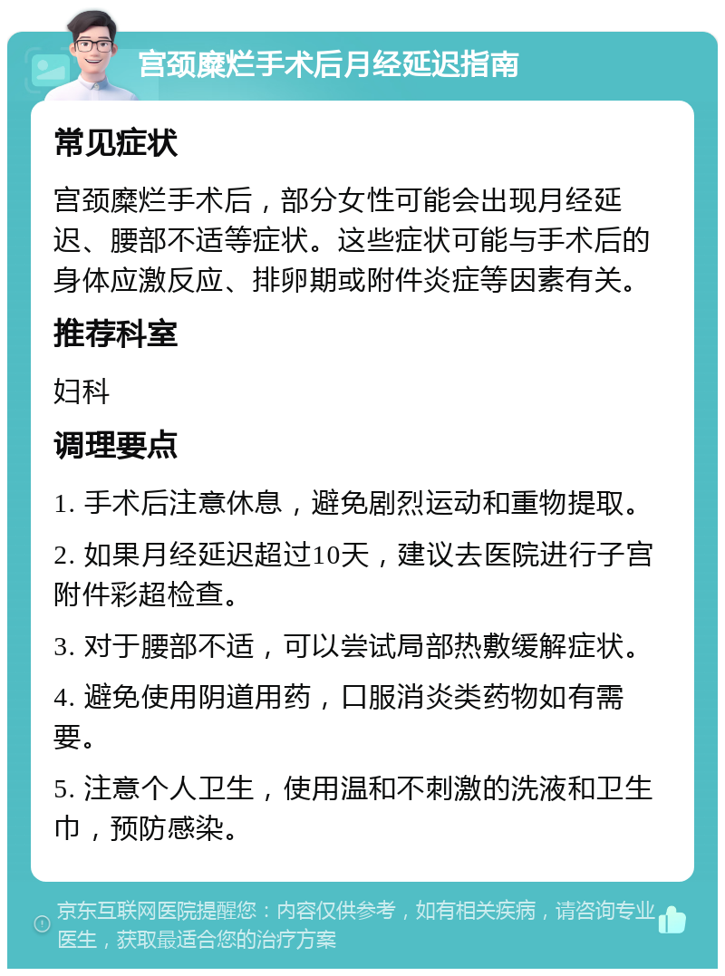 宫颈糜烂手术后月经延迟指南 常见症状 宫颈糜烂手术后，部分女性可能会出现月经延迟、腰部不适等症状。这些症状可能与手术后的身体应激反应、排卵期或附件炎症等因素有关。 推荐科室 妇科 调理要点 1. 手术后注意休息，避免剧烈运动和重物提取。 2. 如果月经延迟超过10天，建议去医院进行子宫附件彩超检查。 3. 对于腰部不适，可以尝试局部热敷缓解症状。 4. 避免使用阴道用药，口服消炎类药物如有需要。 5. 注意个人卫生，使用温和不刺激的洗液和卫生巾，预防感染。