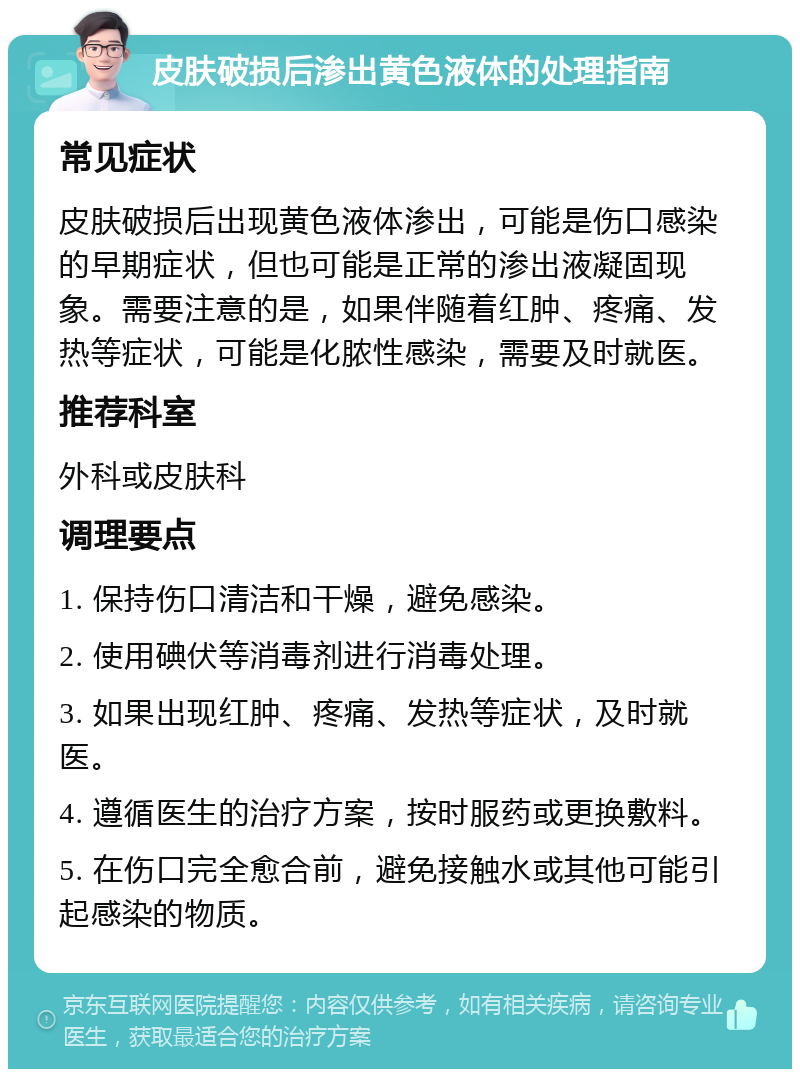 皮肤破损后渗出黄色液体的处理指南 常见症状 皮肤破损后出现黄色液体渗出，可能是伤口感染的早期症状，但也可能是正常的渗出液凝固现象。需要注意的是，如果伴随着红肿、疼痛、发热等症状，可能是化脓性感染，需要及时就医。 推荐科室 外科或皮肤科 调理要点 1. 保持伤口清洁和干燥，避免感染。 2. 使用碘伏等消毒剂进行消毒处理。 3. 如果出现红肿、疼痛、发热等症状，及时就医。 4. 遵循医生的治疗方案，按时服药或更换敷料。 5. 在伤口完全愈合前，避免接触水或其他可能引起感染的物质。