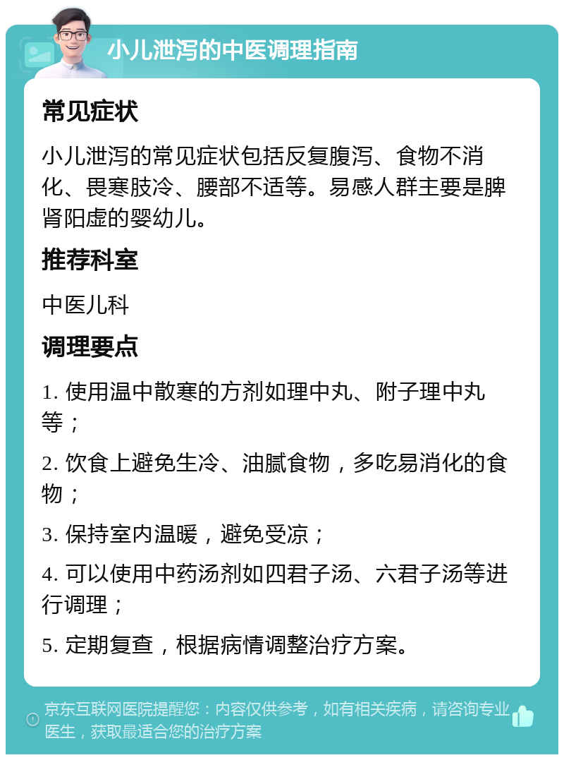 小儿泄泻的中医调理指南 常见症状 小儿泄泻的常见症状包括反复腹泻、食物不消化、畏寒肢冷、腰部不适等。易感人群主要是脾肾阳虚的婴幼儿。 推荐科室 中医儿科 调理要点 1. 使用温中散寒的方剂如理中丸、附子理中丸等； 2. 饮食上避免生冷、油腻食物，多吃易消化的食物； 3. 保持室内温暖，避免受凉； 4. 可以使用中药汤剂如四君子汤、六君子汤等进行调理； 5. 定期复查，根据病情调整治疗方案。