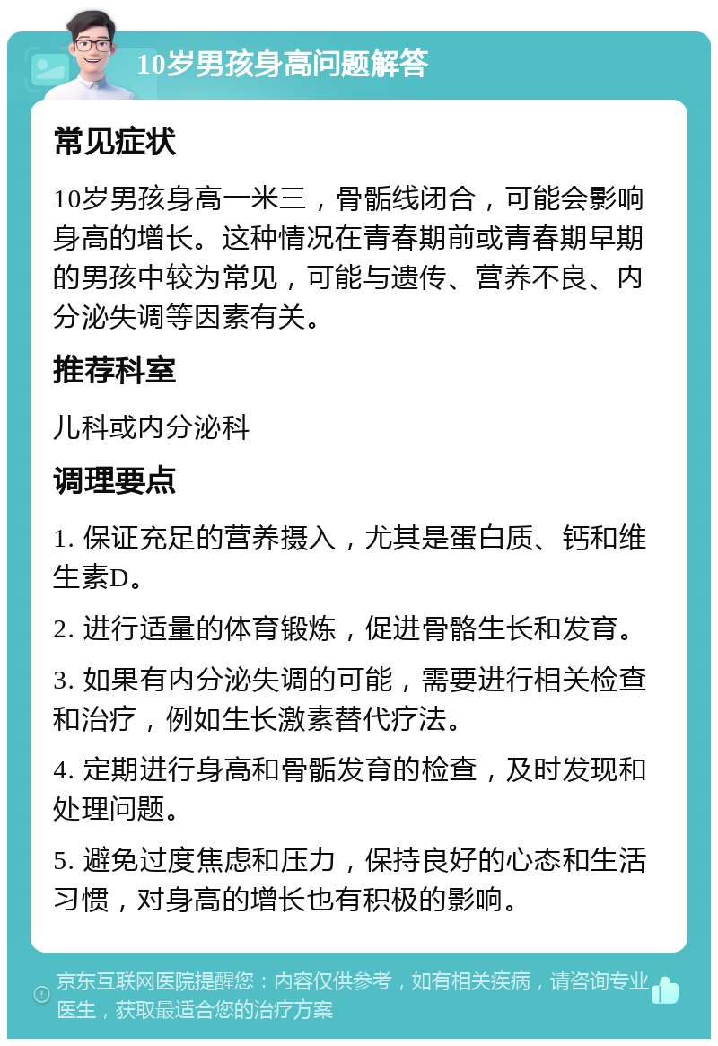 10岁男孩身高问题解答 常见症状 10岁男孩身高一米三，骨骺线闭合，可能会影响身高的增长。这种情况在青春期前或青春期早期的男孩中较为常见，可能与遗传、营养不良、内分泌失调等因素有关。 推荐科室 儿科或内分泌科 调理要点 1. 保证充足的营养摄入，尤其是蛋白质、钙和维生素D。 2. 进行适量的体育锻炼，促进骨骼生长和发育。 3. 如果有内分泌失调的可能，需要进行相关检查和治疗，例如生长激素替代疗法。 4. 定期进行身高和骨骺发育的检查，及时发现和处理问题。 5. 避免过度焦虑和压力，保持良好的心态和生活习惯，对身高的增长也有积极的影响。