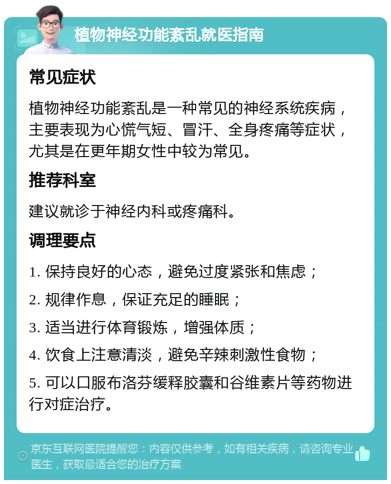 植物神经功能紊乱就医指南 常见症状 植物神经功能紊乱是一种常见的神经系统疾病，主要表现为心慌气短、冒汗、全身疼痛等症状，尤其是在更年期女性中较为常见。 推荐科室 建议就诊于神经内科或疼痛科。 调理要点 1. 保持良好的心态，避免过度紧张和焦虑； 2. 规律作息，保证充足的睡眠； 3. 适当进行体育锻炼，增强体质； 4. 饮食上注意清淡，避免辛辣刺激性食物； 5. 可以口服布洛芬缓释胶囊和谷维素片等药物进行对症治疗。