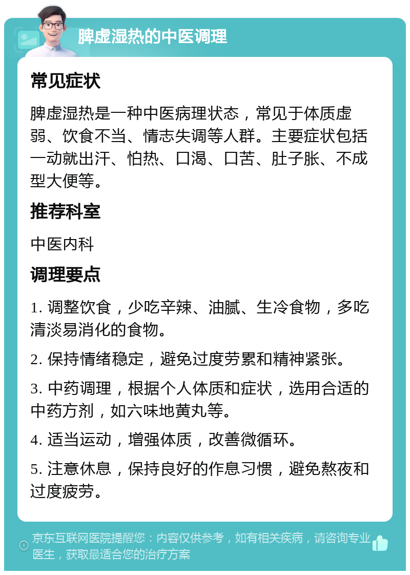 脾虚湿热的中医调理 常见症状 脾虚湿热是一种中医病理状态，常见于体质虚弱、饮食不当、情志失调等人群。主要症状包括一动就出汗、怕热、口渴、口苦、肚子胀、不成型大便等。 推荐科室 中医内科 调理要点 1. 调整饮食，少吃辛辣、油腻、生冷食物，多吃清淡易消化的食物。 2. 保持情绪稳定，避免过度劳累和精神紧张。 3. 中药调理，根据个人体质和症状，选用合适的中药方剂，如六味地黄丸等。 4. 适当运动，增强体质，改善微循环。 5. 注意休息，保持良好的作息习惯，避免熬夜和过度疲劳。