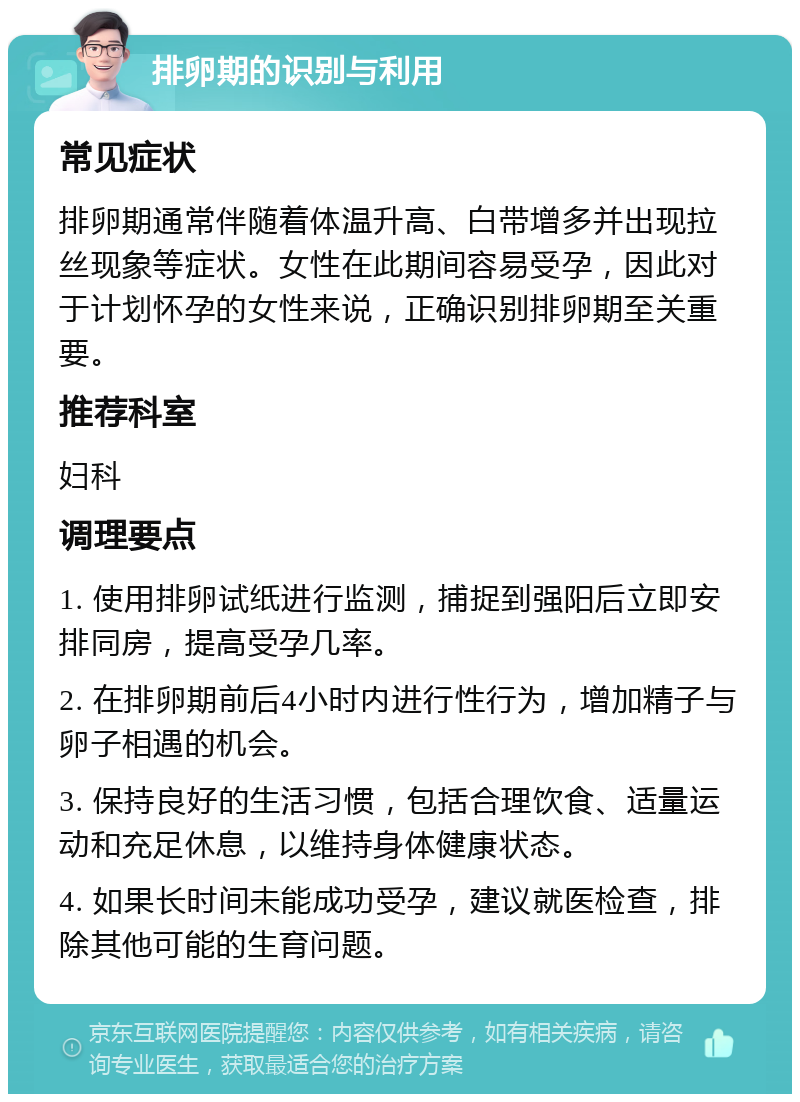 排卵期的识别与利用 常见症状 排卵期通常伴随着体温升高、白带增多并出现拉丝现象等症状。女性在此期间容易受孕，因此对于计划怀孕的女性来说，正确识别排卵期至关重要。 推荐科室 妇科 调理要点 1. 使用排卵试纸进行监测，捕捉到强阳后立即安排同房，提高受孕几率。 2. 在排卵期前后4小时内进行性行为，增加精子与卵子相遇的机会。 3. 保持良好的生活习惯，包括合理饮食、适量运动和充足休息，以维持身体健康状态。 4. 如果长时间未能成功受孕，建议就医检查，排除其他可能的生育问题。