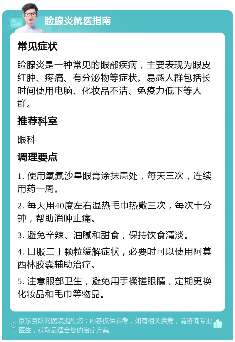 睑腺炎就医指南 常见症状 睑腺炎是一种常见的眼部疾病，主要表现为眼皮红肿、疼痛、有分泌物等症状。易感人群包括长时间使用电脑、化妆品不洁、免疫力低下等人群。 推荐科室 眼科 调理要点 1. 使用氧氟沙星眼膏涂抹患处，每天三次，连续用药一周。 2. 每天用40度左右温热毛巾热敷三次，每次十分钟，帮助消肿止痛。 3. 避免辛辣、油腻和甜食，保持饮食清淡。 4. 口服二丁颗粒缓解症状，必要时可以使用阿莫西林胶囊辅助治疗。 5. 注意眼部卫生，避免用手揉搓眼睛，定期更换化妆品和毛巾等物品。