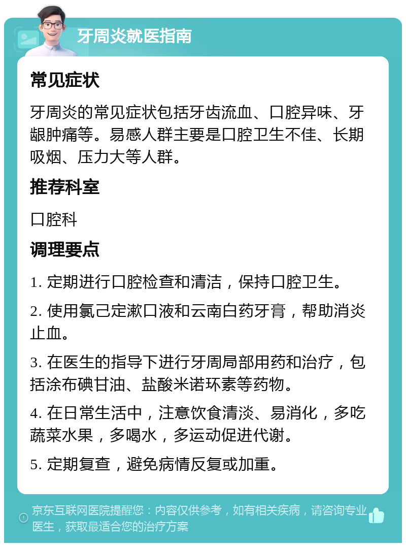 牙周炎就医指南 常见症状 牙周炎的常见症状包括牙齿流血、口腔异味、牙龈肿痛等。易感人群主要是口腔卫生不佳、长期吸烟、压力大等人群。 推荐科室 口腔科 调理要点 1. 定期进行口腔检查和清洁，保持口腔卫生。 2. 使用氯己定漱口液和云南白药牙膏，帮助消炎止血。 3. 在医生的指导下进行牙周局部用药和治疗，包括涂布碘甘油、盐酸米诺环素等药物。 4. 在日常生活中，注意饮食清淡、易消化，多吃蔬菜水果，多喝水，多运动促进代谢。 5. 定期复查，避免病情反复或加重。