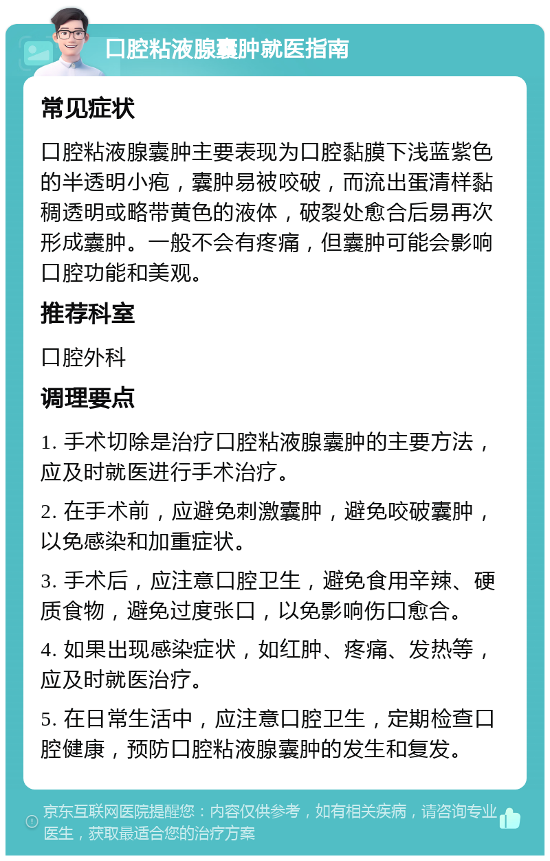 口腔粘液腺囊肿就医指南 常见症状 口腔粘液腺囊肿主要表现为口腔黏膜下浅蓝紫色的半透明小疱，囊肿易被咬破，而流出蛋清样黏稠透明或略带黄色的液体，破裂处愈合后易再次形成囊肿。一般不会有疼痛，但囊肿可能会影响口腔功能和美观。 推荐科室 口腔外科 调理要点 1. 手术切除是治疗口腔粘液腺囊肿的主要方法，应及时就医进行手术治疗。 2. 在手术前，应避免刺激囊肿，避免咬破囊肿，以免感染和加重症状。 3. 手术后，应注意口腔卫生，避免食用辛辣、硬质食物，避免过度张口，以免影响伤口愈合。 4. 如果出现感染症状，如红肿、疼痛、发热等，应及时就医治疗。 5. 在日常生活中，应注意口腔卫生，定期检查口腔健康，预防口腔粘液腺囊肿的发生和复发。