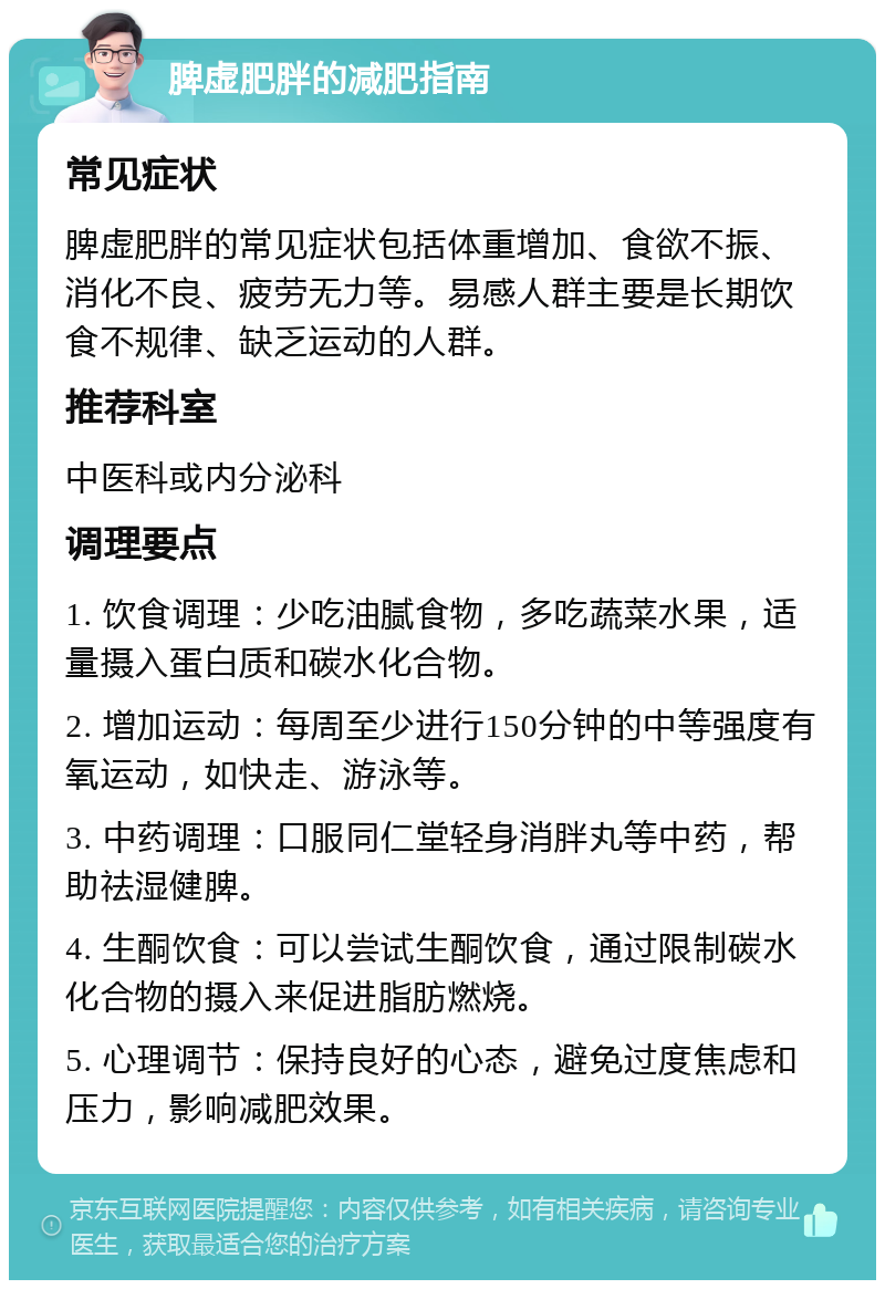 脾虚肥胖的减肥指南 常见症状 脾虚肥胖的常见症状包括体重增加、食欲不振、消化不良、疲劳无力等。易感人群主要是长期饮食不规律、缺乏运动的人群。 推荐科室 中医科或内分泌科 调理要点 1. 饮食调理：少吃油腻食物，多吃蔬菜水果，适量摄入蛋白质和碳水化合物。 2. 增加运动：每周至少进行150分钟的中等强度有氧运动，如快走、游泳等。 3. 中药调理：口服同仁堂轻身消胖丸等中药，帮助祛湿健脾。 4. 生酮饮食：可以尝试生酮饮食，通过限制碳水化合物的摄入来促进脂肪燃烧。 5. 心理调节：保持良好的心态，避免过度焦虑和压力，影响减肥效果。