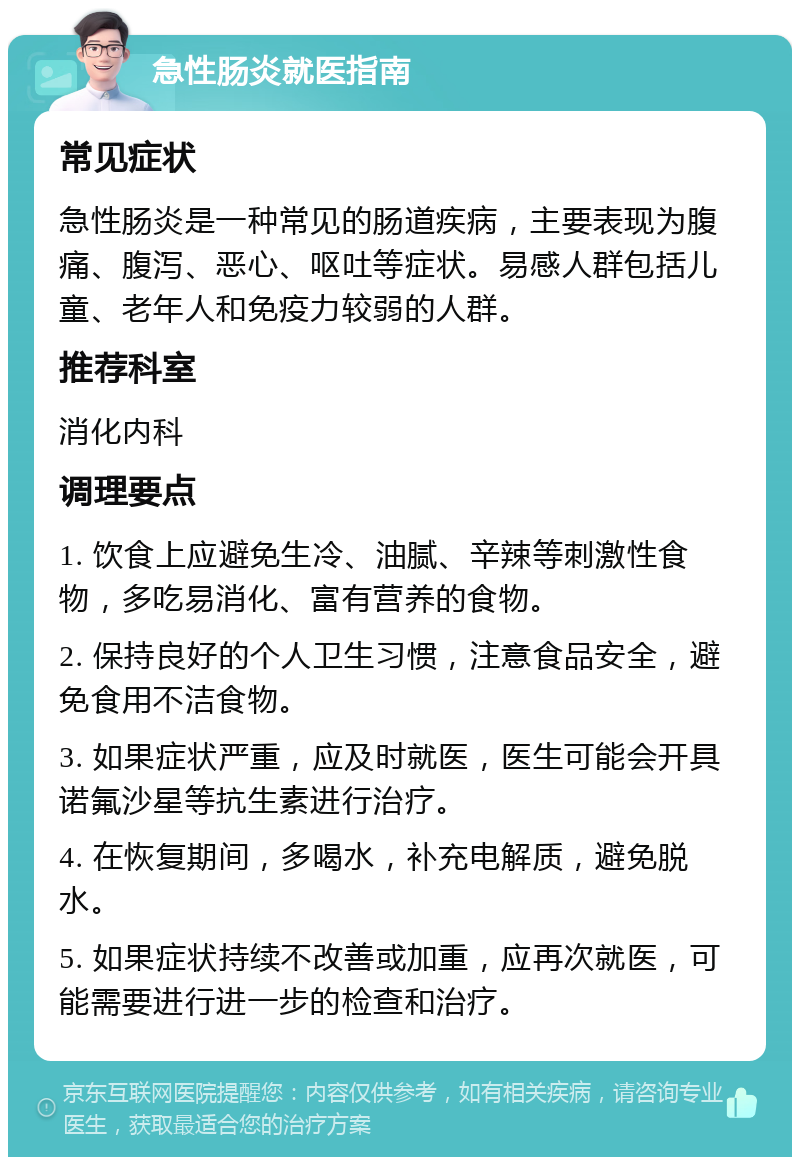 急性肠炎就医指南 常见症状 急性肠炎是一种常见的肠道疾病，主要表现为腹痛、腹泻、恶心、呕吐等症状。易感人群包括儿童、老年人和免疫力较弱的人群。 推荐科室 消化内科 调理要点 1. 饮食上应避免生冷、油腻、辛辣等刺激性食物，多吃易消化、富有营养的食物。 2. 保持良好的个人卫生习惯，注意食品安全，避免食用不洁食物。 3. 如果症状严重，应及时就医，医生可能会开具诺氟沙星等抗生素进行治疗。 4. 在恢复期间，多喝水，补充电解质，避免脱水。 5. 如果症状持续不改善或加重，应再次就医，可能需要进行进一步的检查和治疗。