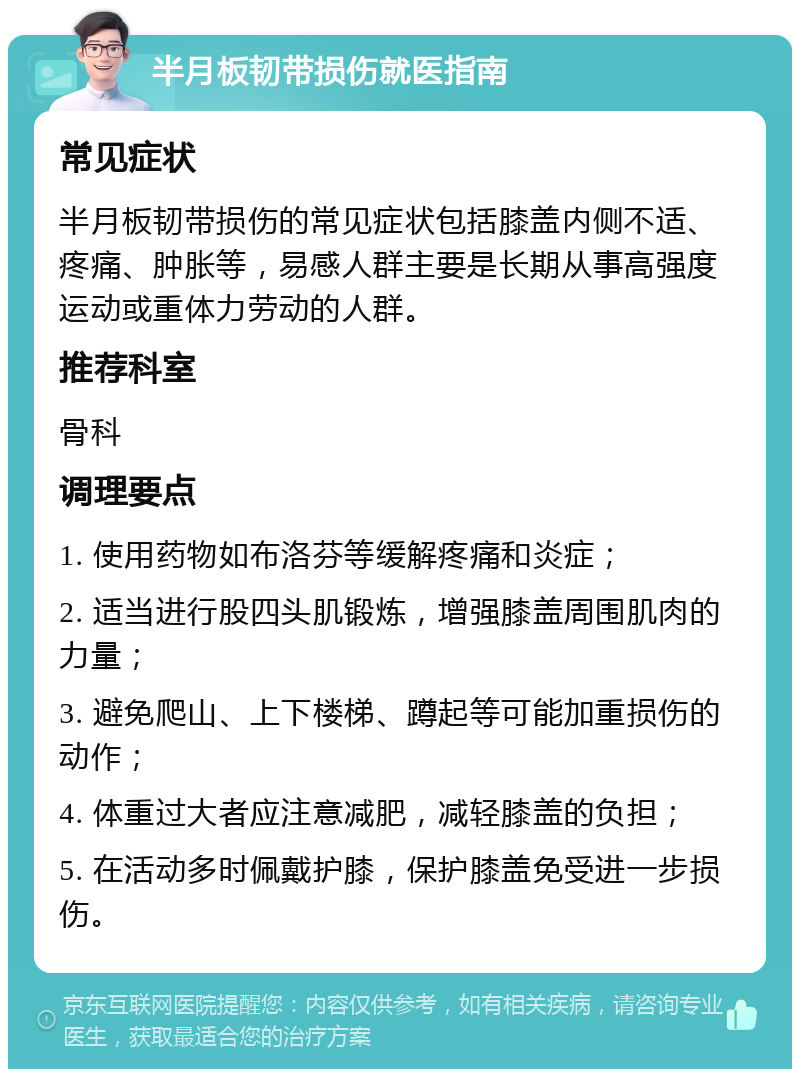 半月板韧带损伤就医指南 常见症状 半月板韧带损伤的常见症状包括膝盖内侧不适、疼痛、肿胀等，易感人群主要是长期从事高强度运动或重体力劳动的人群。 推荐科室 骨科 调理要点 1. 使用药物如布洛芬等缓解疼痛和炎症； 2. 适当进行股四头肌锻炼，增强膝盖周围肌肉的力量； 3. 避免爬山、上下楼梯、蹲起等可能加重损伤的动作； 4. 体重过大者应注意减肥，减轻膝盖的负担； 5. 在活动多时佩戴护膝，保护膝盖免受进一步损伤。