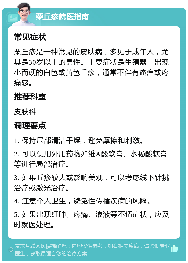 粟丘疹就医指南 常见症状 粟丘疹是一种常见的皮肤病，多见于成年人，尤其是30岁以上的男性。主要症状是生殖器上出现小而硬的白色或黄色丘疹，通常不伴有瘙痒或疼痛感。 推荐科室 皮肤科 调理要点 1. 保持局部清洁干燥，避免摩擦和刺激。 2. 可以使用外用药物如维A酸软膏、水杨酸软膏等进行局部治疗。 3. 如果丘疹较大或影响美观，可以考虑线下针挑治疗或激光治疗。 4. 注意个人卫生，避免性传播疾病的风险。 5. 如果出现红肿、疼痛、渗液等不适症状，应及时就医处理。