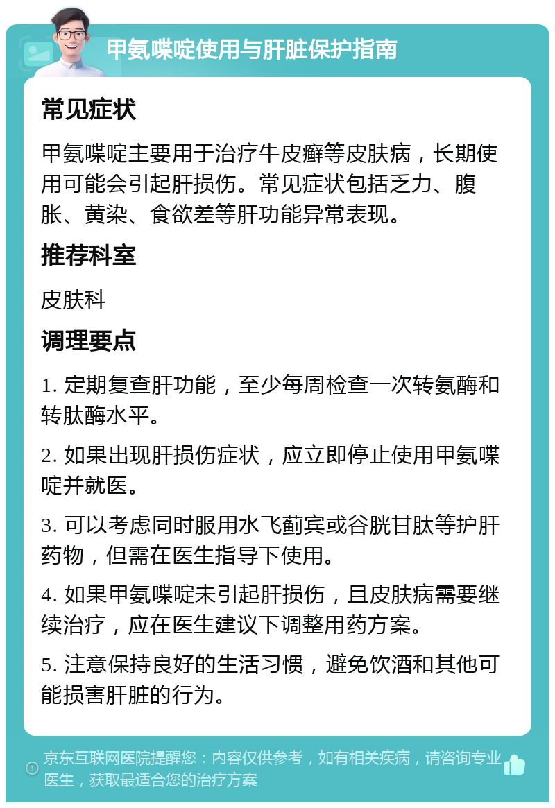 甲氨喋啶使用与肝脏保护指南 常见症状 甲氨喋啶主要用于治疗牛皮癣等皮肤病，长期使用可能会引起肝损伤。常见症状包括乏力、腹胀、黄染、食欲差等肝功能异常表现。 推荐科室 皮肤科 调理要点 1. 定期复查肝功能，至少每周检查一次转氨酶和转肽酶水平。 2. 如果出现肝损伤症状，应立即停止使用甲氨喋啶并就医。 3. 可以考虑同时服用水飞蓟宾或谷胱甘肽等护肝药物，但需在医生指导下使用。 4. 如果甲氨喋啶未引起肝损伤，且皮肤病需要继续治疗，应在医生建议下调整用药方案。 5. 注意保持良好的生活习惯，避免饮酒和其他可能损害肝脏的行为。