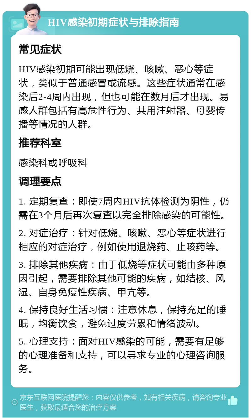 HIV感染初期症状与排除指南 常见症状 HIV感染初期可能出现低烧、咳嗽、恶心等症状，类似于普通感冒或流感。这些症状通常在感染后2-4周内出现，但也可能在数月后才出现。易感人群包括有高危性行为、共用注射器、母婴传播等情况的人群。 推荐科室 感染科或呼吸科 调理要点 1. 定期复查：即使7周内HIV抗体检测为阴性，仍需在3个月后再次复查以完全排除感染的可能性。 2. 对症治疗：针对低烧、咳嗽、恶心等症状进行相应的对症治疗，例如使用退烧药、止咳药等。 3. 排除其他疾病：由于低烧等症状可能由多种原因引起，需要排除其他可能的疾病，如结核、风湿、自身免疫性疾病、甲亢等。 4. 保持良好生活习惯：注意休息，保持充足的睡眠，均衡饮食，避免过度劳累和情绪波动。 5. 心理支持：面对HIV感染的可能，需要有足够的心理准备和支持，可以寻求专业的心理咨询服务。