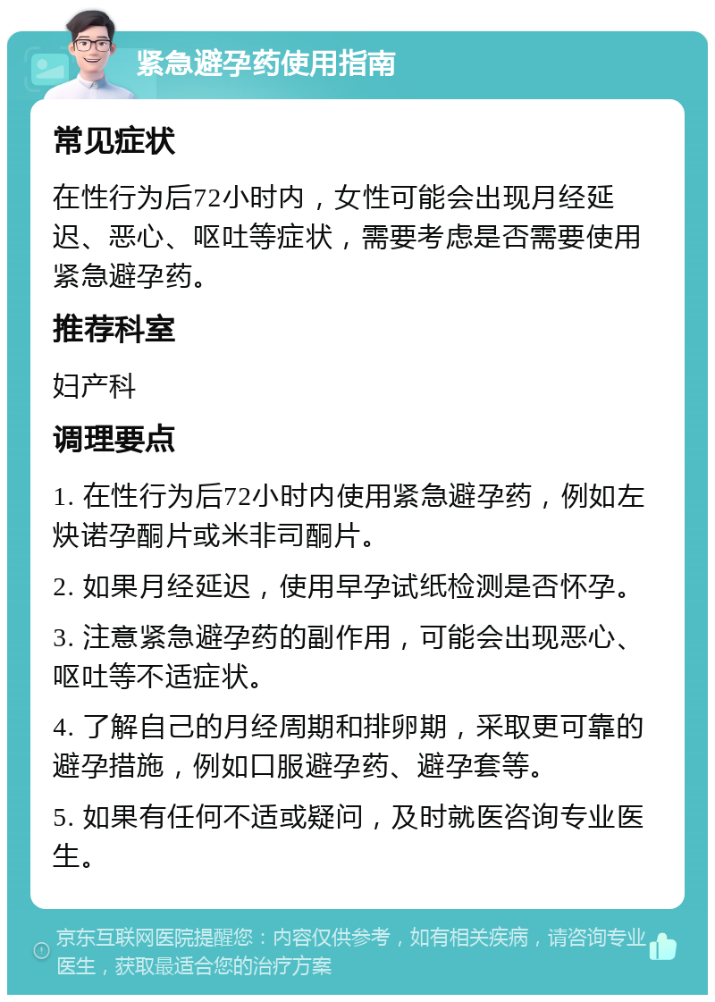 紧急避孕药使用指南 常见症状 在性行为后72小时内，女性可能会出现月经延迟、恶心、呕吐等症状，需要考虑是否需要使用紧急避孕药。 推荐科室 妇产科 调理要点 1. 在性行为后72小时内使用紧急避孕药，例如左炔诺孕酮片或米非司酮片。 2. 如果月经延迟，使用早孕试纸检测是否怀孕。 3. 注意紧急避孕药的副作用，可能会出现恶心、呕吐等不适症状。 4. 了解自己的月经周期和排卵期，采取更可靠的避孕措施，例如口服避孕药、避孕套等。 5. 如果有任何不适或疑问，及时就医咨询专业医生。