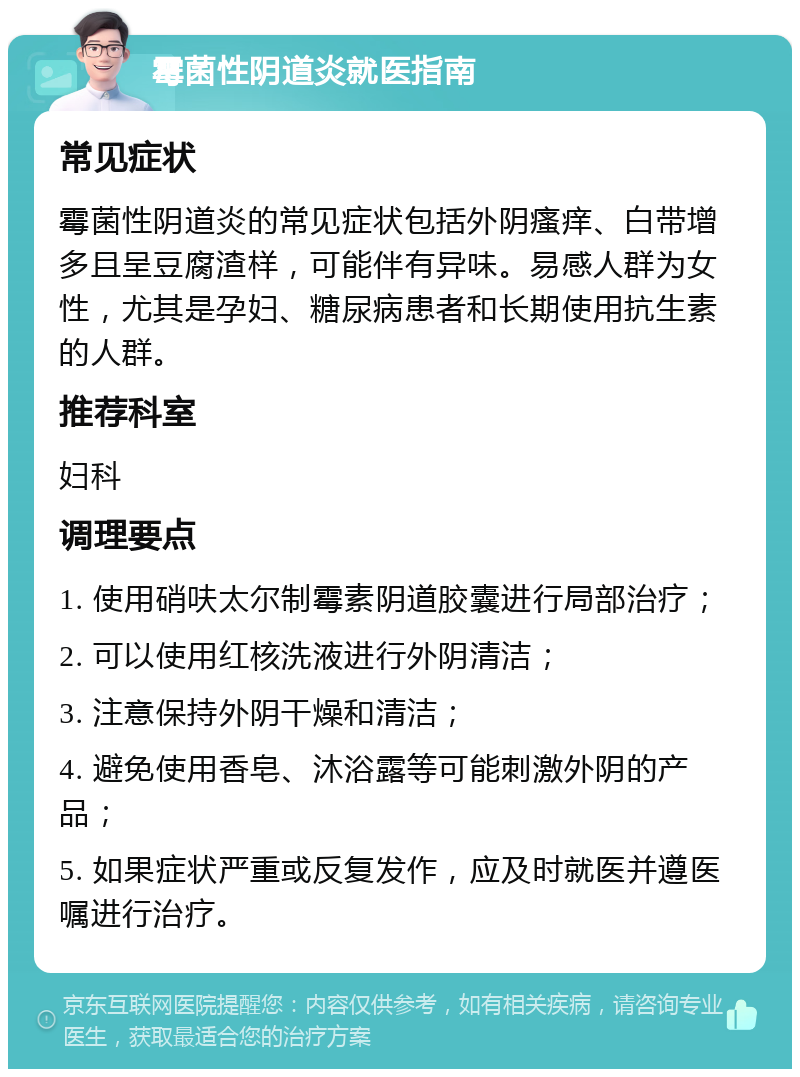 霉菌性阴道炎就医指南 常见症状 霉菌性阴道炎的常见症状包括外阴瘙痒、白带增多且呈豆腐渣样，可能伴有异味。易感人群为女性，尤其是孕妇、糖尿病患者和长期使用抗生素的人群。 推荐科室 妇科 调理要点 1. 使用硝呋太尔制霉素阴道胶囊进行局部治疗； 2. 可以使用红核洗液进行外阴清洁； 3. 注意保持外阴干燥和清洁； 4. 避免使用香皂、沐浴露等可能刺激外阴的产品； 5. 如果症状严重或反复发作，应及时就医并遵医嘱进行治疗。