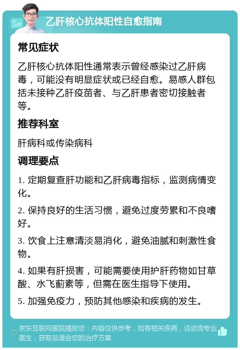 乙肝核心抗体阳性自愈指南 常见症状 乙肝核心抗体阳性通常表示曾经感染过乙肝病毒，可能没有明显症状或已经自愈。易感人群包括未接种乙肝疫苗者、与乙肝患者密切接触者等。 推荐科室 肝病科或传染病科 调理要点 1. 定期复查肝功能和乙肝病毒指标，监测病情变化。 2. 保持良好的生活习惯，避免过度劳累和不良嗜好。 3. 饮食上注意清淡易消化，避免油腻和刺激性食物。 4. 如果有肝损害，可能需要使用护肝药物如甘草酸、水飞蓟素等，但需在医生指导下使用。 5. 加强免疫力，预防其他感染和疾病的发生。