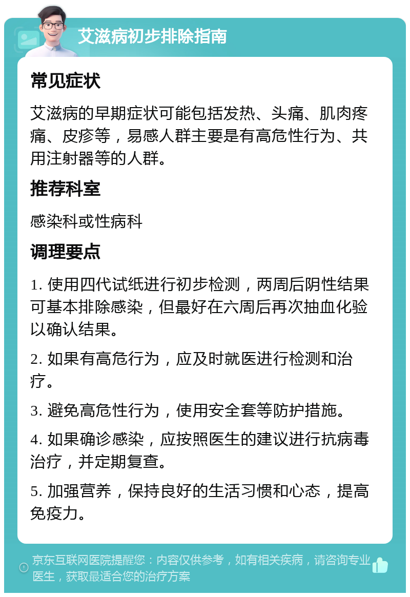 艾滋病初步排除指南 常见症状 艾滋病的早期症状可能包括发热、头痛、肌肉疼痛、皮疹等，易感人群主要是有高危性行为、共用注射器等的人群。 推荐科室 感染科或性病科 调理要点 1. 使用四代试纸进行初步检测，两周后阴性结果可基本排除感染，但最好在六周后再次抽血化验以确认结果。 2. 如果有高危行为，应及时就医进行检测和治疗。 3. 避免高危性行为，使用安全套等防护措施。 4. 如果确诊感染，应按照医生的建议进行抗病毒治疗，并定期复查。 5. 加强营养，保持良好的生活习惯和心态，提高免疫力。