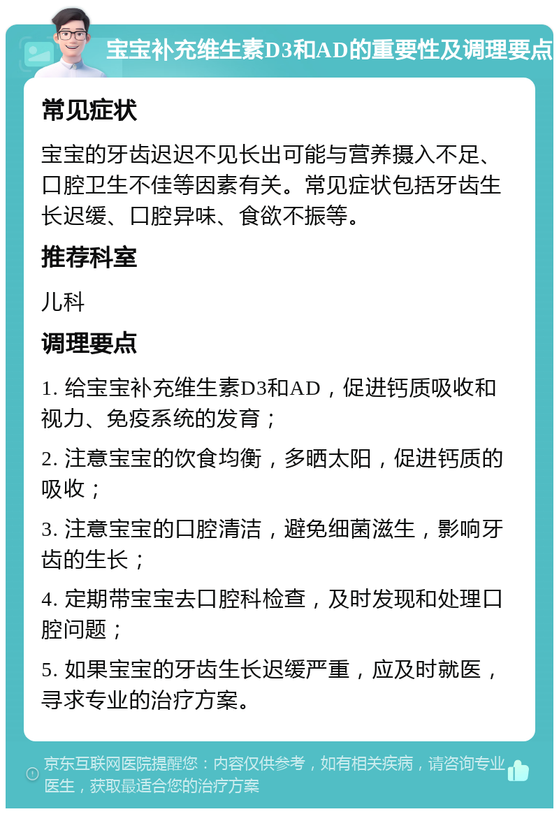 宝宝补充维生素D3和AD的重要性及调理要点 常见症状 宝宝的牙齿迟迟不见长出可能与营养摄入不足、口腔卫生不佳等因素有关。常见症状包括牙齿生长迟缓、口腔异味、食欲不振等。 推荐科室 儿科 调理要点 1. 给宝宝补充维生素D3和AD，促进钙质吸收和视力、免疫系统的发育； 2. 注意宝宝的饮食均衡，多晒太阳，促进钙质的吸收； 3. 注意宝宝的口腔清洁，避免细菌滋生，影响牙齿的生长； 4. 定期带宝宝去口腔科检查，及时发现和处理口腔问题； 5. 如果宝宝的牙齿生长迟缓严重，应及时就医，寻求专业的治疗方案。