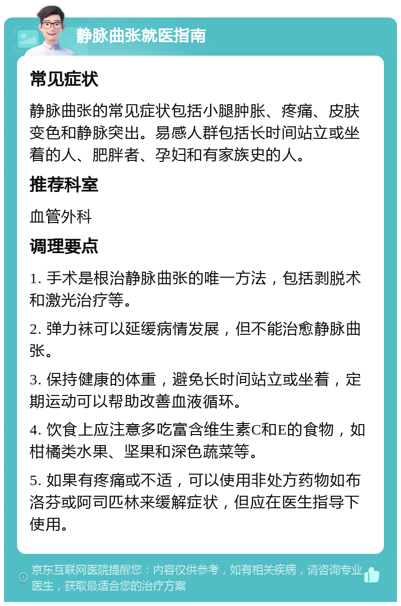 静脉曲张就医指南 常见症状 静脉曲张的常见症状包括小腿肿胀、疼痛、皮肤变色和静脉突出。易感人群包括长时间站立或坐着的人、肥胖者、孕妇和有家族史的人。 推荐科室 血管外科 调理要点 1. 手术是根治静脉曲张的唯一方法，包括剥脱术和激光治疗等。 2. 弹力袜可以延缓病情发展，但不能治愈静脉曲张。 3. 保持健康的体重，避免长时间站立或坐着，定期运动可以帮助改善血液循环。 4. 饮食上应注意多吃富含维生素C和E的食物，如柑橘类水果、坚果和深色蔬菜等。 5. 如果有疼痛或不适，可以使用非处方药物如布洛芬或阿司匹林来缓解症状，但应在医生指导下使用。