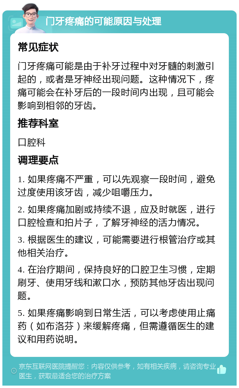 门牙疼痛的可能原因与处理 常见症状 门牙疼痛可能是由于补牙过程中对牙髓的刺激引起的，或者是牙神经出现问题。这种情况下，疼痛可能会在补牙后的一段时间内出现，且可能会影响到相邻的牙齿。 推荐科室 口腔科 调理要点 1. 如果疼痛不严重，可以先观察一段时间，避免过度使用该牙齿，减少咀嚼压力。 2. 如果疼痛加剧或持续不退，应及时就医，进行口腔检查和拍片子，了解牙神经的活力情况。 3. 根据医生的建议，可能需要进行根管治疗或其他相关治疗。 4. 在治疗期间，保持良好的口腔卫生习惯，定期刷牙、使用牙线和漱口水，预防其他牙齿出现问题。 5. 如果疼痛影响到日常生活，可以考虑使用止痛药（如布洛芬）来缓解疼痛，但需遵循医生的建议和用药说明。