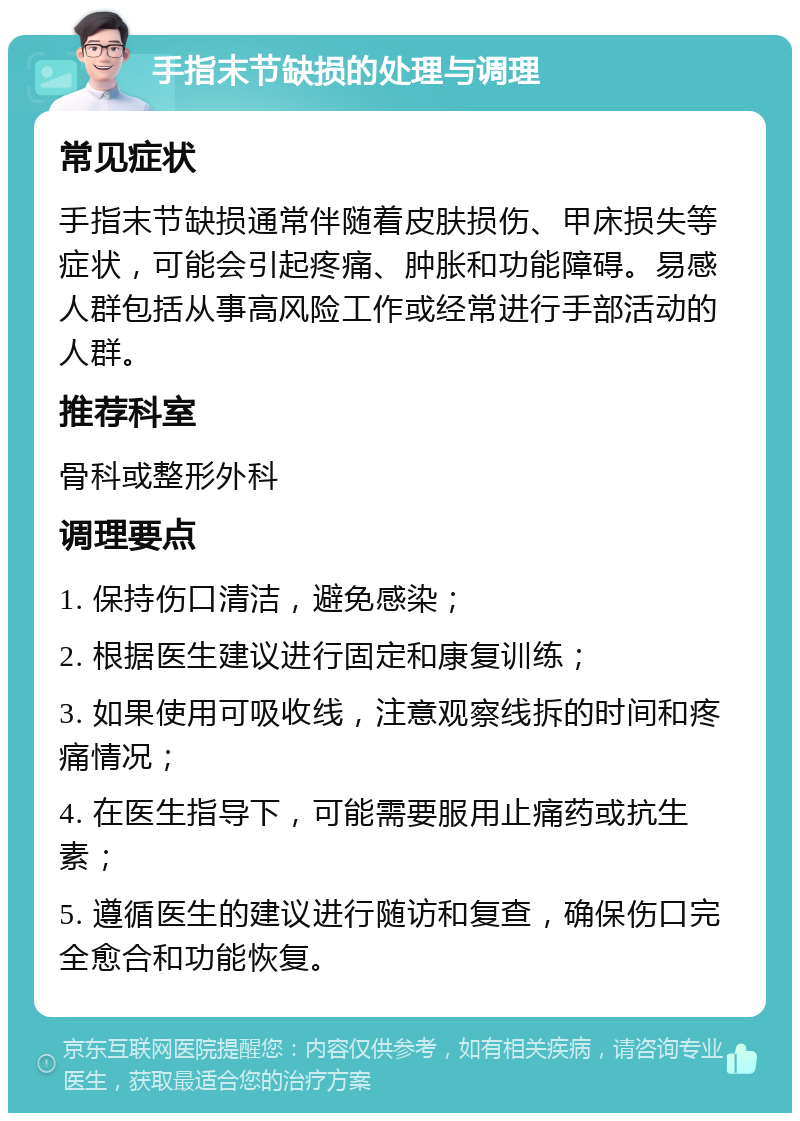 手指末节缺损的处理与调理 常见症状 手指末节缺损通常伴随着皮肤损伤、甲床损失等症状，可能会引起疼痛、肿胀和功能障碍。易感人群包括从事高风险工作或经常进行手部活动的人群。 推荐科室 骨科或整形外科 调理要点 1. 保持伤口清洁，避免感染； 2. 根据医生建议进行固定和康复训练； 3. 如果使用可吸收线，注意观察线拆的时间和疼痛情况； 4. 在医生指导下，可能需要服用止痛药或抗生素； 5. 遵循医生的建议进行随访和复查，确保伤口完全愈合和功能恢复。