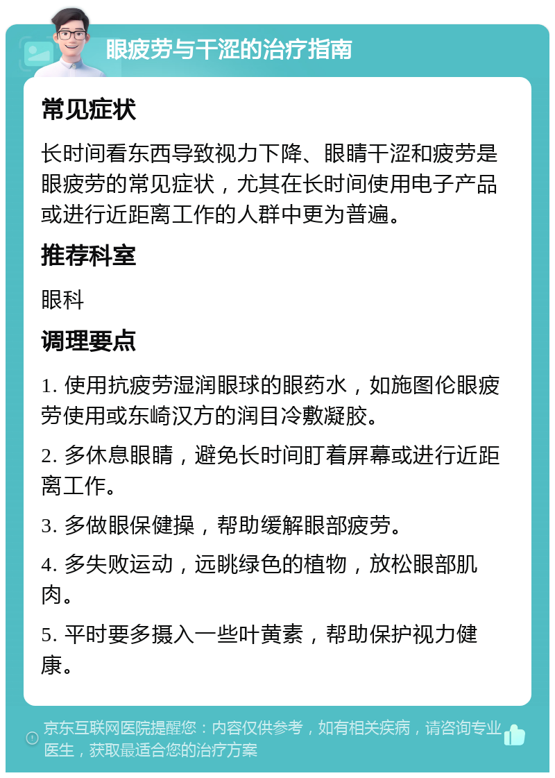 眼疲劳与干涩的治疗指南 常见症状 长时间看东西导致视力下降、眼睛干涩和疲劳是眼疲劳的常见症状，尤其在长时间使用电子产品或进行近距离工作的人群中更为普遍。 推荐科室 眼科 调理要点 1. 使用抗疲劳湿润眼球的眼药水，如施图伦眼疲劳使用或东崎汉方的润目冷敷凝胶。 2. 多休息眼睛，避免长时间盯着屏幕或进行近距离工作。 3. 多做眼保健操，帮助缓解眼部疲劳。 4. 多失败运动，远眺绿色的植物，放松眼部肌肉。 5. 平时要多摄入一些叶黄素，帮助保护视力健康。