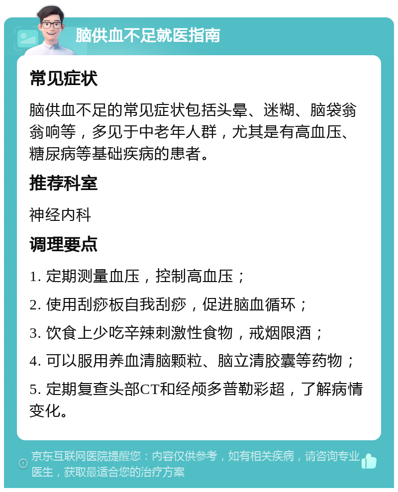 脑供血不足就医指南 常见症状 脑供血不足的常见症状包括头晕、迷糊、脑袋翁翁响等，多见于中老年人群，尤其是有高血压、糖尿病等基础疾病的患者。 推荐科室 神经内科 调理要点 1. 定期测量血压，控制高血压； 2. 使用刮痧板自我刮痧，促进脑血循环； 3. 饮食上少吃辛辣刺激性食物，戒烟限酒； 4. 可以服用养血清脑颗粒、脑立清胶囊等药物； 5. 定期复查头部CT和经颅多普勒彩超，了解病情变化。