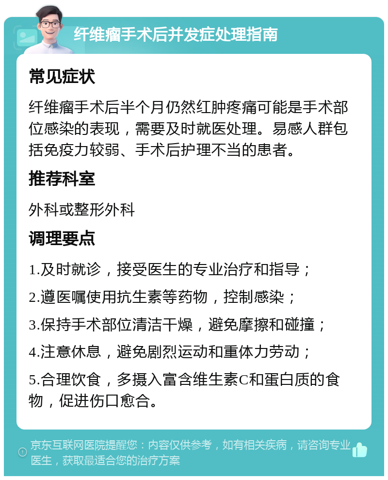 纤维瘤手术后并发症处理指南 常见症状 纤维瘤手术后半个月仍然红肿疼痛可能是手术部位感染的表现，需要及时就医处理。易感人群包括免疫力较弱、手术后护理不当的患者。 推荐科室 外科或整形外科 调理要点 1.及时就诊，接受医生的专业治疗和指导； 2.遵医嘱使用抗生素等药物，控制感染； 3.保持手术部位清洁干燥，避免摩擦和碰撞； 4.注意休息，避免剧烈运动和重体力劳动； 5.合理饮食，多摄入富含维生素C和蛋白质的食物，促进伤口愈合。