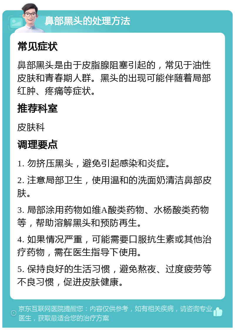 鼻部黑头的处理方法 常见症状 鼻部黑头是由于皮脂腺阻塞引起的，常见于油性皮肤和青春期人群。黑头的出现可能伴随着局部红肿、疼痛等症状。 推荐科室 皮肤科 调理要点 1. 勿挤压黑头，避免引起感染和炎症。 2. 注意局部卫生，使用温和的洗面奶清洁鼻部皮肤。 3. 局部涂用药物如维A酸类药物、水杨酸类药物等，帮助溶解黑头和预防再生。 4. 如果情况严重，可能需要口服抗生素或其他治疗药物，需在医生指导下使用。 5. 保持良好的生活习惯，避免熬夜、过度疲劳等不良习惯，促进皮肤健康。