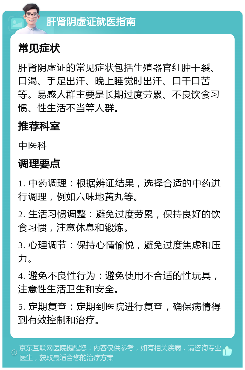 肝肾阴虚证就医指南 常见症状 肝肾阴虚证的常见症状包括生殖器官红肿干裂、口渴、手足出汗、晚上睡觉时出汗、口干口苦等。易感人群主要是长期过度劳累、不良饮食习惯、性生活不当等人群。 推荐科室 中医科 调理要点 1. 中药调理：根据辨证结果，选择合适的中药进行调理，例如六味地黄丸等。 2. 生活习惯调整：避免过度劳累，保持良好的饮食习惯，注意休息和锻炼。 3. 心理调节：保持心情愉悦，避免过度焦虑和压力。 4. 避免不良性行为：避免使用不合适的性玩具，注意性生活卫生和安全。 5. 定期复查：定期到医院进行复查，确保病情得到有效控制和治疗。