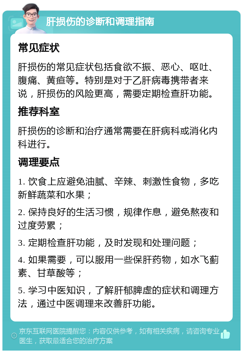 肝损伤的诊断和调理指南 常见症状 肝损伤的常见症状包括食欲不振、恶心、呕吐、腹痛、黄疸等。特别是对于乙肝病毒携带者来说，肝损伤的风险更高，需要定期检查肝功能。 推荐科室 肝损伤的诊断和治疗通常需要在肝病科或消化内科进行。 调理要点 1. 饮食上应避免油腻、辛辣、刺激性食物，多吃新鲜蔬菜和水果； 2. 保持良好的生活习惯，规律作息，避免熬夜和过度劳累； 3. 定期检查肝功能，及时发现和处理问题； 4. 如果需要，可以服用一些保肝药物，如水飞蓟素、甘草酸等； 5. 学习中医知识，了解肝郁脾虚的症状和调理方法，通过中医调理来改善肝功能。