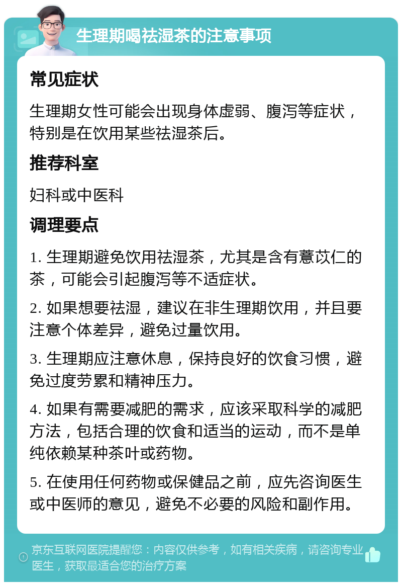 生理期喝祛湿茶的注意事项 常见症状 生理期女性可能会出现身体虚弱、腹泻等症状，特别是在饮用某些祛湿茶后。 推荐科室 妇科或中医科 调理要点 1. 生理期避免饮用祛湿茶，尤其是含有薏苡仁的茶，可能会引起腹泻等不适症状。 2. 如果想要祛湿，建议在非生理期饮用，并且要注意个体差异，避免过量饮用。 3. 生理期应注意休息，保持良好的饮食习惯，避免过度劳累和精神压力。 4. 如果有需要减肥的需求，应该采取科学的减肥方法，包括合理的饮食和适当的运动，而不是单纯依赖某种茶叶或药物。 5. 在使用任何药物或保健品之前，应先咨询医生或中医师的意见，避免不必要的风险和副作用。