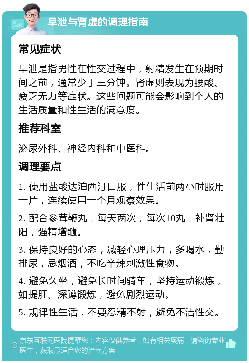 早泄与肾虚的调理指南 常见症状 早泄是指男性在性交过程中，射精发生在预期时间之前，通常少于三分钟。肾虚则表现为腰酸、疲乏无力等症状。这些问题可能会影响到个人的生活质量和性生活的满意度。 推荐科室 泌尿外科、神经内科和中医科。 调理要点 1. 使用盐酸达泊西汀口服，性生活前两小时服用一片，连续使用一个月观察效果。 2. 配合参茸鞭丸，每天两次，每次10丸，补肾壮阳，强精增髓。 3. 保持良好的心态，减轻心理压力，多喝水，勤排尿，忌烟酒，不吃辛辣刺激性食物。 4. 避免久坐，避免长时间骑车，坚持运动锻炼，如提肛、深蹲锻炼，避免剧烈运动。 5. 规律性生活，不要忍精不射，避免不洁性交。