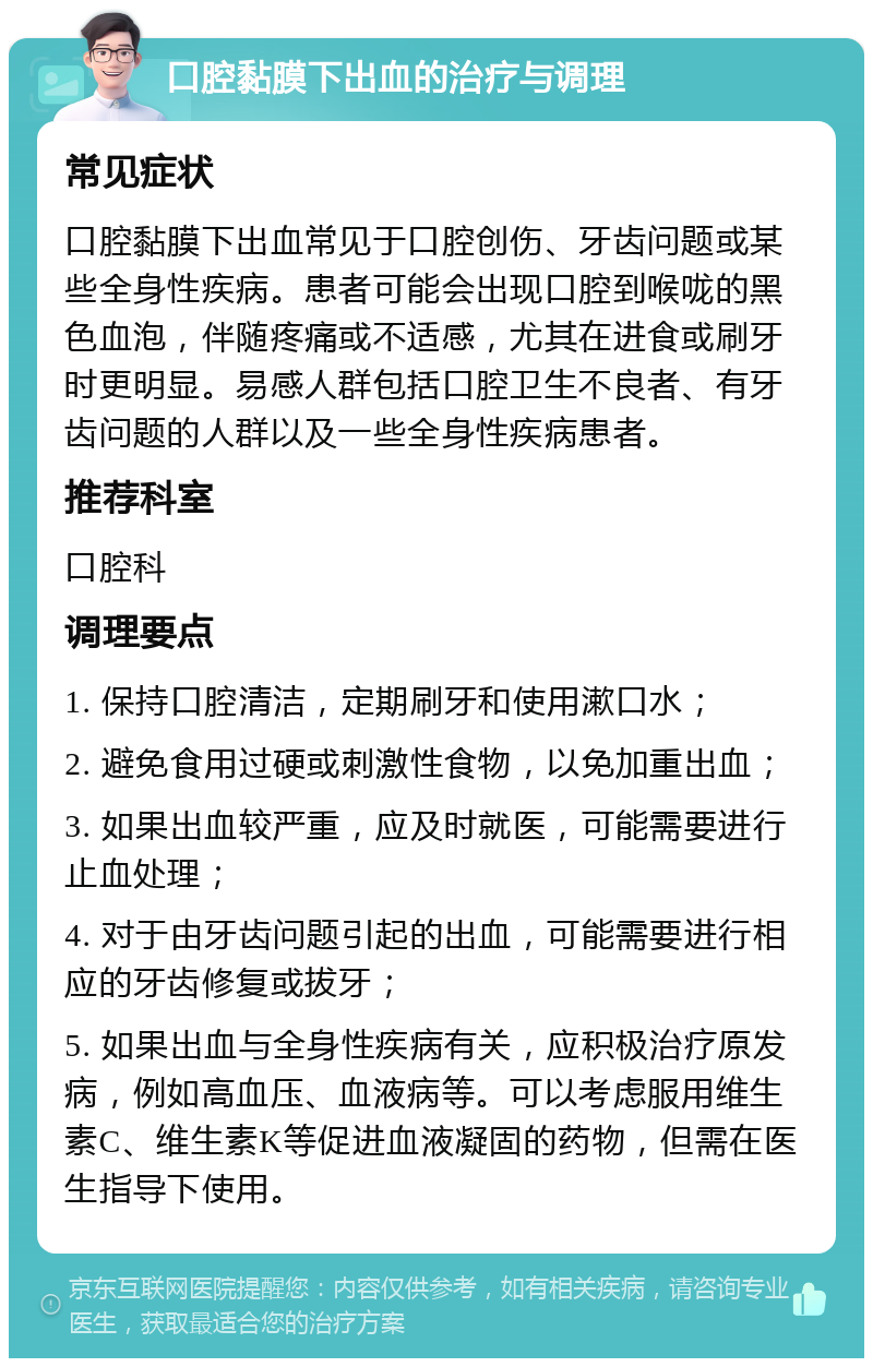 口腔黏膜下出血的治疗与调理 常见症状 口腔黏膜下出血常见于口腔创伤、牙齿问题或某些全身性疾病。患者可能会出现口腔到喉咙的黑色血泡，伴随疼痛或不适感，尤其在进食或刷牙时更明显。易感人群包括口腔卫生不良者、有牙齿问题的人群以及一些全身性疾病患者。 推荐科室 口腔科 调理要点 1. 保持口腔清洁，定期刷牙和使用漱口水； 2. 避免食用过硬或刺激性食物，以免加重出血； 3. 如果出血较严重，应及时就医，可能需要进行止血处理； 4. 对于由牙齿问题引起的出血，可能需要进行相应的牙齿修复或拔牙； 5. 如果出血与全身性疾病有关，应积极治疗原发病，例如高血压、血液病等。可以考虑服用维生素C、维生素K等促进血液凝固的药物，但需在医生指导下使用。