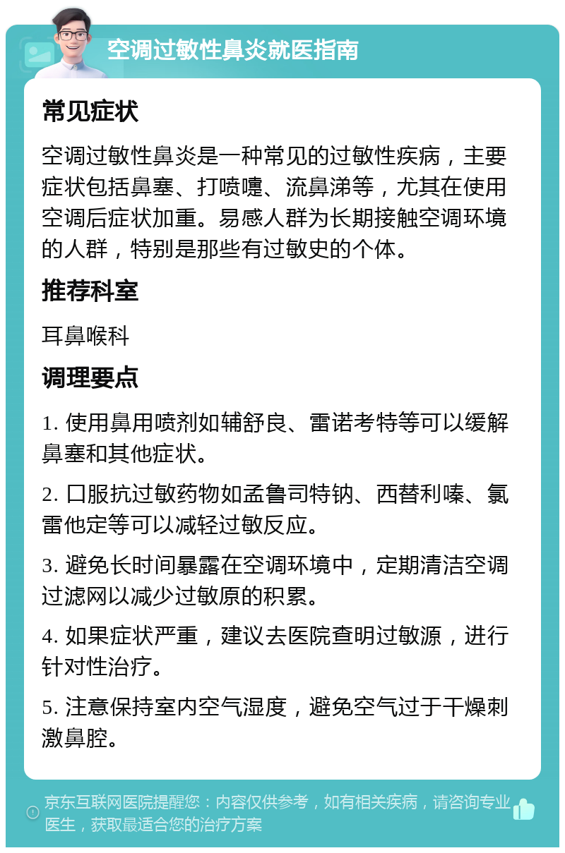 空调过敏性鼻炎就医指南 常见症状 空调过敏性鼻炎是一种常见的过敏性疾病，主要症状包括鼻塞、打喷嚏、流鼻涕等，尤其在使用空调后症状加重。易感人群为长期接触空调环境的人群，特别是那些有过敏史的个体。 推荐科室 耳鼻喉科 调理要点 1. 使用鼻用喷剂如辅舒良、雷诺考特等可以缓解鼻塞和其他症状。 2. 口服抗过敏药物如孟鲁司特钠、西替利嗪、氯雷他定等可以减轻过敏反应。 3. 避免长时间暴露在空调环境中，定期清洁空调过滤网以减少过敏原的积累。 4. 如果症状严重，建议去医院查明过敏源，进行针对性治疗。 5. 注意保持室内空气湿度，避免空气过于干燥刺激鼻腔。