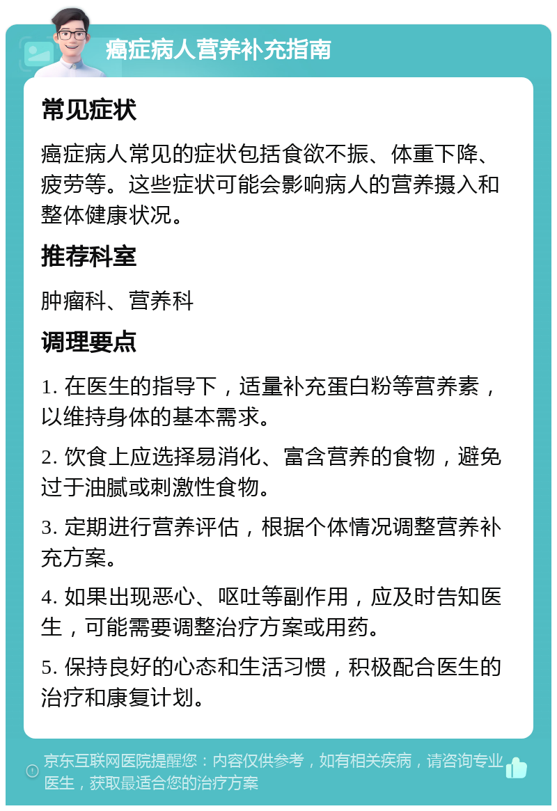 癌症病人营养补充指南 常见症状 癌症病人常见的症状包括食欲不振、体重下降、疲劳等。这些症状可能会影响病人的营养摄入和整体健康状况。 推荐科室 肿瘤科、营养科 调理要点 1. 在医生的指导下，适量补充蛋白粉等营养素，以维持身体的基本需求。 2. 饮食上应选择易消化、富含营养的食物，避免过于油腻或刺激性食物。 3. 定期进行营养评估，根据个体情况调整营养补充方案。 4. 如果出现恶心、呕吐等副作用，应及时告知医生，可能需要调整治疗方案或用药。 5. 保持良好的心态和生活习惯，积极配合医生的治疗和康复计划。