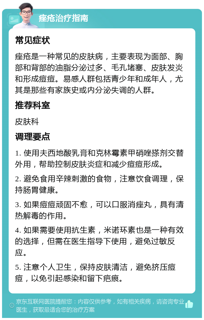 痤疮治疗指南 常见症状 痤疮是一种常见的皮肤病，主要表现为面部、胸部和背部的油脂分泌过多、毛孔堵塞、皮肤发炎和形成痘痘。易感人群包括青少年和成年人，尤其是那些有家族史或内分泌失调的人群。 推荐科室 皮肤科 调理要点 1. 使用夫西地酸乳膏和克林霉素甲硝唑搽剂交替外用，帮助控制皮肤炎症和减少痘痘形成。 2. 避免食用辛辣刺激的食物，注意饮食调理，保持肠胃健康。 3. 如果痘痘顽固不愈，可以口服消痤丸，具有清热解毒的作用。 4. 如果需要使用抗生素，米诺环素也是一种有效的选择，但需在医生指导下使用，避免过敏反应。 5. 注意个人卫生，保持皮肤清洁，避免挤压痘痘，以免引起感染和留下疤痕。