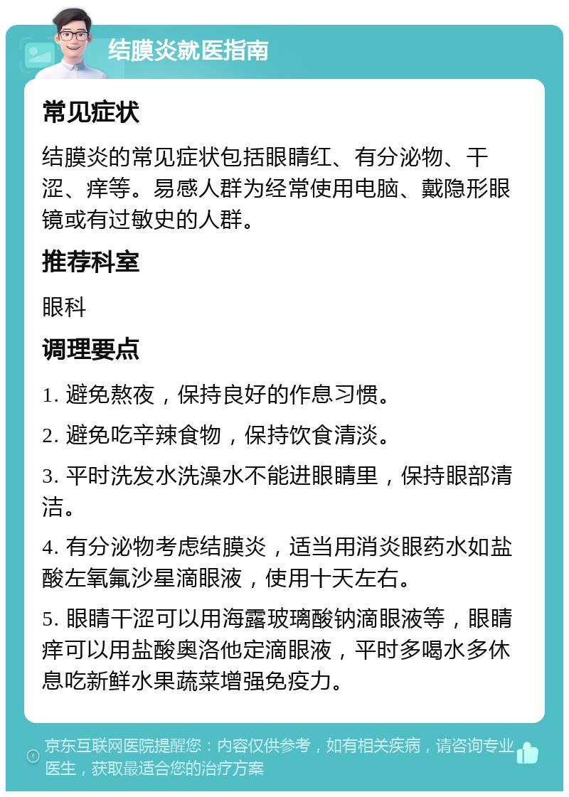 结膜炎就医指南 常见症状 结膜炎的常见症状包括眼睛红、有分泌物、干涩、痒等。易感人群为经常使用电脑、戴隐形眼镜或有过敏史的人群。 推荐科室 眼科 调理要点 1. 避免熬夜，保持良好的作息习惯。 2. 避免吃辛辣食物，保持饮食清淡。 3. 平时洗发水洗澡水不能进眼睛里，保持眼部清洁。 4. 有分泌物考虑结膜炎，适当用消炎眼药水如盐酸左氧氟沙星滴眼液，使用十天左右。 5. 眼睛干涩可以用海露玻璃酸钠滴眼液等，眼睛痒可以用盐酸奥洛他定滴眼液，平时多喝水多休息吃新鲜水果蔬菜增强免疫力。