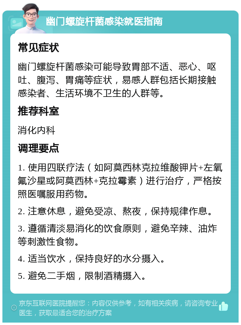 幽门螺旋杆菌感染就医指南 常见症状 幽门螺旋杆菌感染可能导致胃部不适、恶心、呕吐、腹泻、胃痛等症状，易感人群包括长期接触感染者、生活环境不卫生的人群等。 推荐科室 消化内科 调理要点 1. 使用四联疗法（如阿莫西林克拉维酸钾片+左氧氟沙星或阿莫西林+克拉霉素）进行治疗，严格按照医嘱服用药物。 2. 注意休息，避免受凉、熬夜，保持规律作息。 3. 遵循清淡易消化的饮食原则，避免辛辣、油炸等刺激性食物。 4. 适当饮水，保持良好的水分摄入。 5. 避免二手烟，限制酒精摄入。