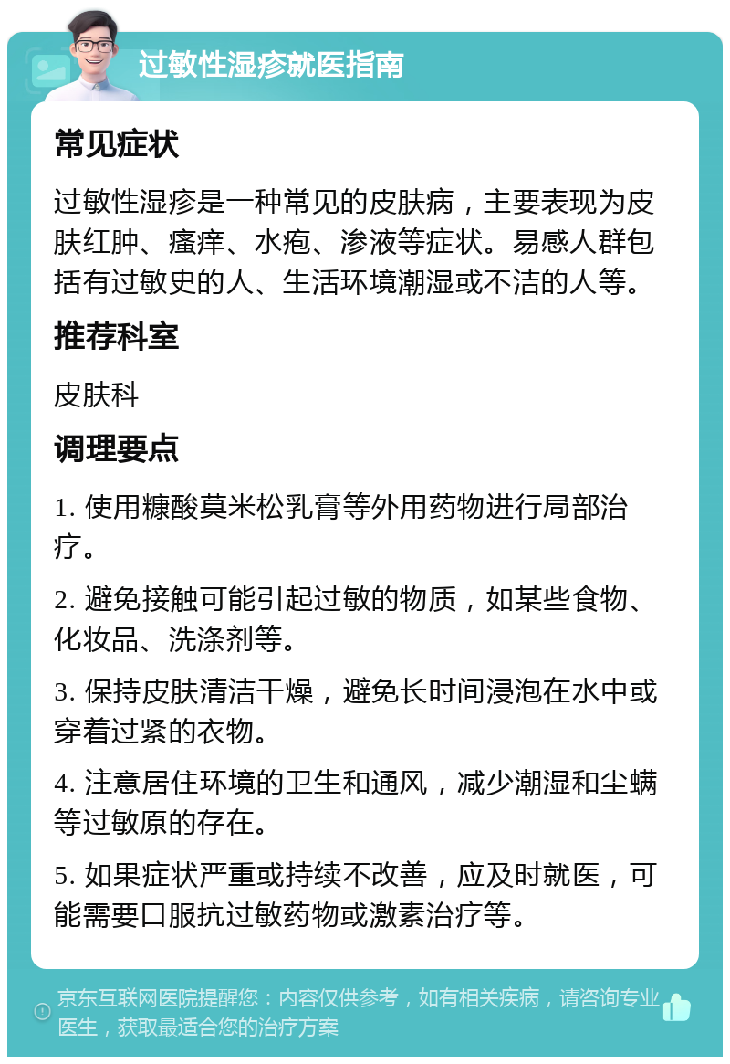 过敏性湿疹就医指南 常见症状 过敏性湿疹是一种常见的皮肤病，主要表现为皮肤红肿、瘙痒、水疱、渗液等症状。易感人群包括有过敏史的人、生活环境潮湿或不洁的人等。 推荐科室 皮肤科 调理要点 1. 使用糠酸莫米松乳膏等外用药物进行局部治疗。 2. 避免接触可能引起过敏的物质，如某些食物、化妆品、洗涤剂等。 3. 保持皮肤清洁干燥，避免长时间浸泡在水中或穿着过紧的衣物。 4. 注意居住环境的卫生和通风，减少潮湿和尘螨等过敏原的存在。 5. 如果症状严重或持续不改善，应及时就医，可能需要口服抗过敏药物或激素治疗等。