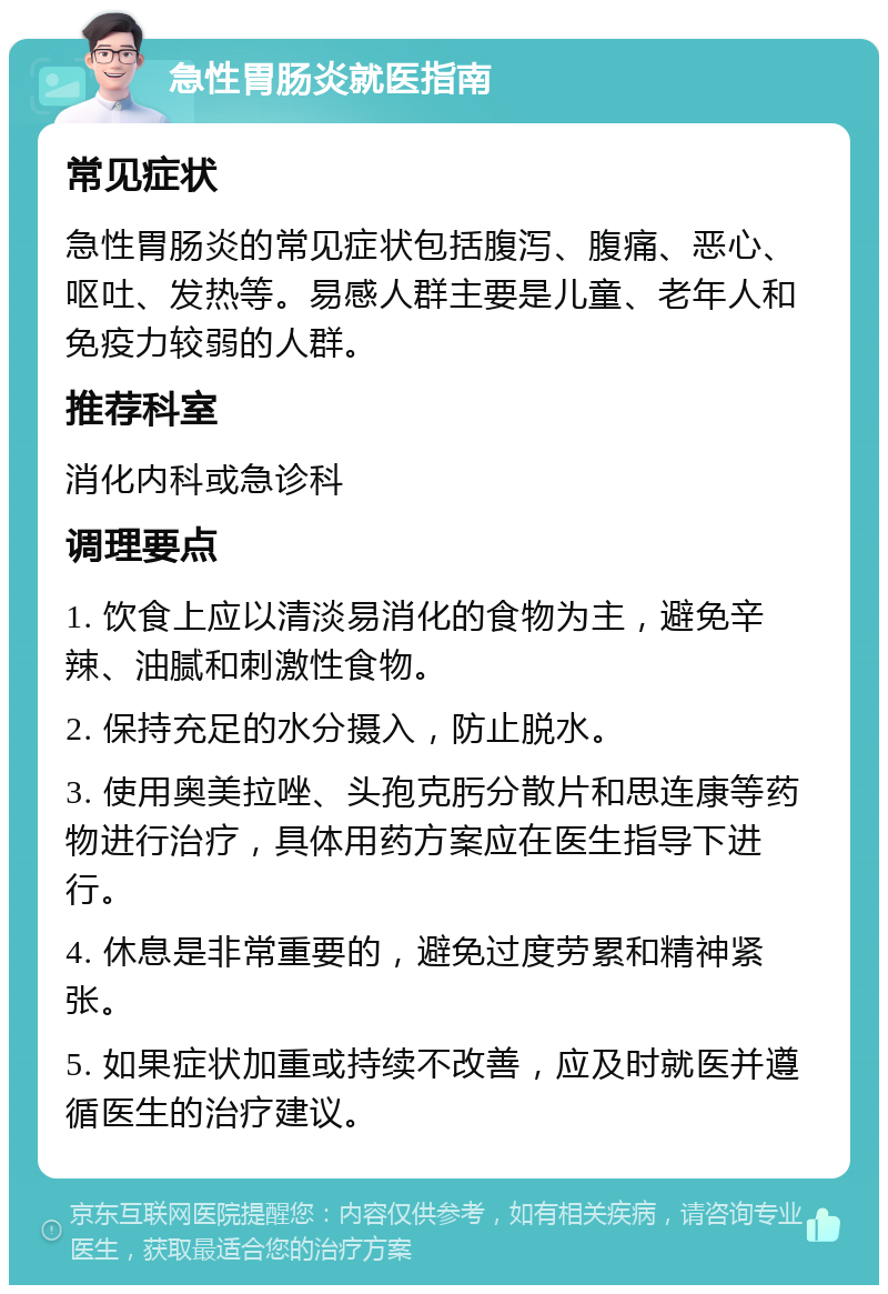 急性胃肠炎就医指南 常见症状 急性胃肠炎的常见症状包括腹泻、腹痛、恶心、呕吐、发热等。易感人群主要是儿童、老年人和免疫力较弱的人群。 推荐科室 消化内科或急诊科 调理要点 1. 饮食上应以清淡易消化的食物为主，避免辛辣、油腻和刺激性食物。 2. 保持充足的水分摄入，防止脱水。 3. 使用奥美拉唑、头孢克肟分散片和思连康等药物进行治疗，具体用药方案应在医生指导下进行。 4. 休息是非常重要的，避免过度劳累和精神紧张。 5. 如果症状加重或持续不改善，应及时就医并遵循医生的治疗建议。