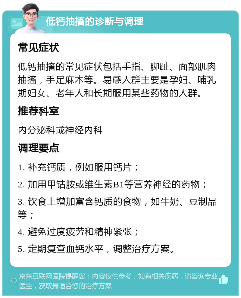 低钙抽搐的诊断与调理 常见症状 低钙抽搐的常见症状包括手指、脚趾、面部肌肉抽搐，手足麻木等。易感人群主要是孕妇、哺乳期妇女、老年人和长期服用某些药物的人群。 推荐科室 内分泌科或神经内科 调理要点 1. 补充钙质，例如服用钙片； 2. 加用甲钴胺或维生素B1等营养神经的药物； 3. 饮食上增加富含钙质的食物，如牛奶、豆制品等； 4. 避免过度疲劳和精神紧张； 5. 定期复查血钙水平，调整治疗方案。