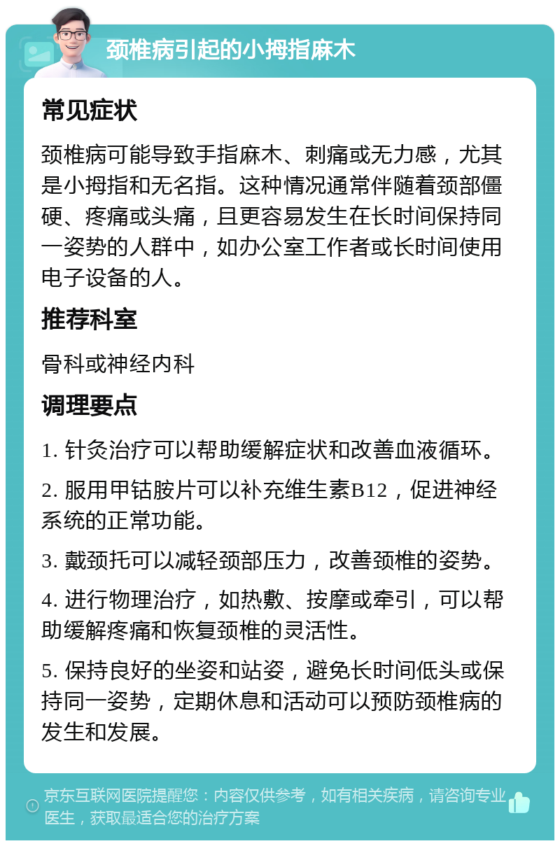 颈椎病引起的小拇指麻木 常见症状 颈椎病可能导致手指麻木、刺痛或无力感，尤其是小拇指和无名指。这种情况通常伴随着颈部僵硬、疼痛或头痛，且更容易发生在长时间保持同一姿势的人群中，如办公室工作者或长时间使用电子设备的人。 推荐科室 骨科或神经内科 调理要点 1. 针灸治疗可以帮助缓解症状和改善血液循环。 2. 服用甲钴胺片可以补充维生素B12，促进神经系统的正常功能。 3. 戴颈托可以减轻颈部压力，改善颈椎的姿势。 4. 进行物理治疗，如热敷、按摩或牵引，可以帮助缓解疼痛和恢复颈椎的灵活性。 5. 保持良好的坐姿和站姿，避免长时间低头或保持同一姿势，定期休息和活动可以预防颈椎病的发生和发展。