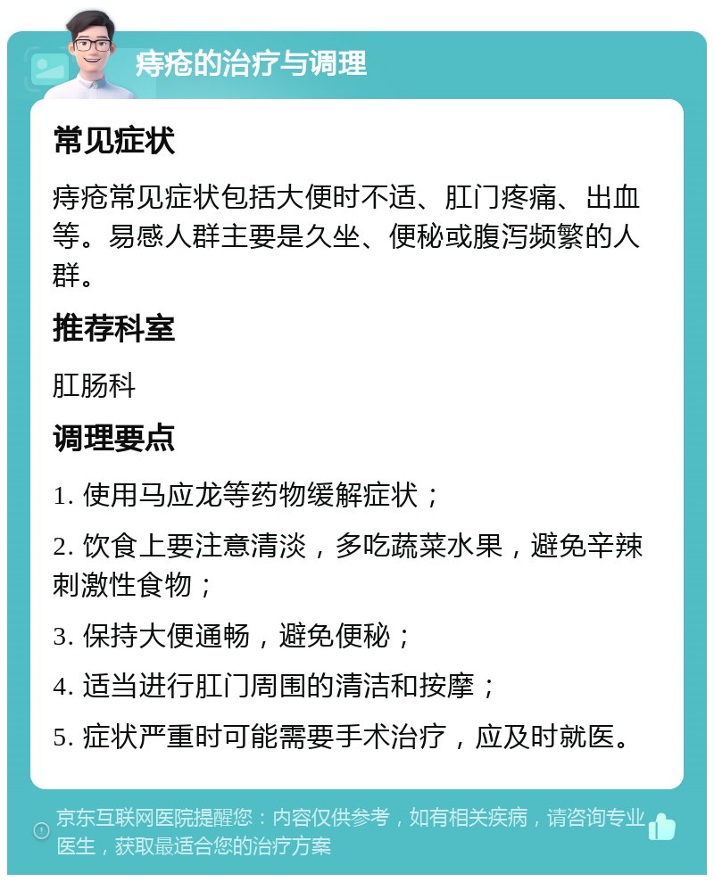 痔疮的治疗与调理 常见症状 痔疮常见症状包括大便时不适、肛门疼痛、出血等。易感人群主要是久坐、便秘或腹泻频繁的人群。 推荐科室 肛肠科 调理要点 1. 使用马应龙等药物缓解症状； 2. 饮食上要注意清淡，多吃蔬菜水果，避免辛辣刺激性食物； 3. 保持大便通畅，避免便秘； 4. 适当进行肛门周围的清洁和按摩； 5. 症状严重时可能需要手术治疗，应及时就医。