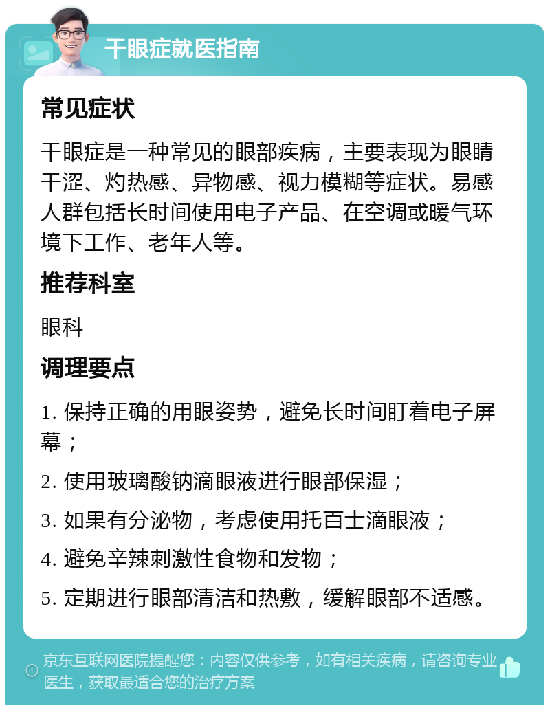 干眼症就医指南 常见症状 干眼症是一种常见的眼部疾病，主要表现为眼睛干涩、灼热感、异物感、视力模糊等症状。易感人群包括长时间使用电子产品、在空调或暖气环境下工作、老年人等。 推荐科室 眼科 调理要点 1. 保持正确的用眼姿势，避免长时间盯着电子屏幕； 2. 使用玻璃酸钠滴眼液进行眼部保湿； 3. 如果有分泌物，考虑使用托百士滴眼液； 4. 避免辛辣刺激性食物和发物； 5. 定期进行眼部清洁和热敷，缓解眼部不适感。