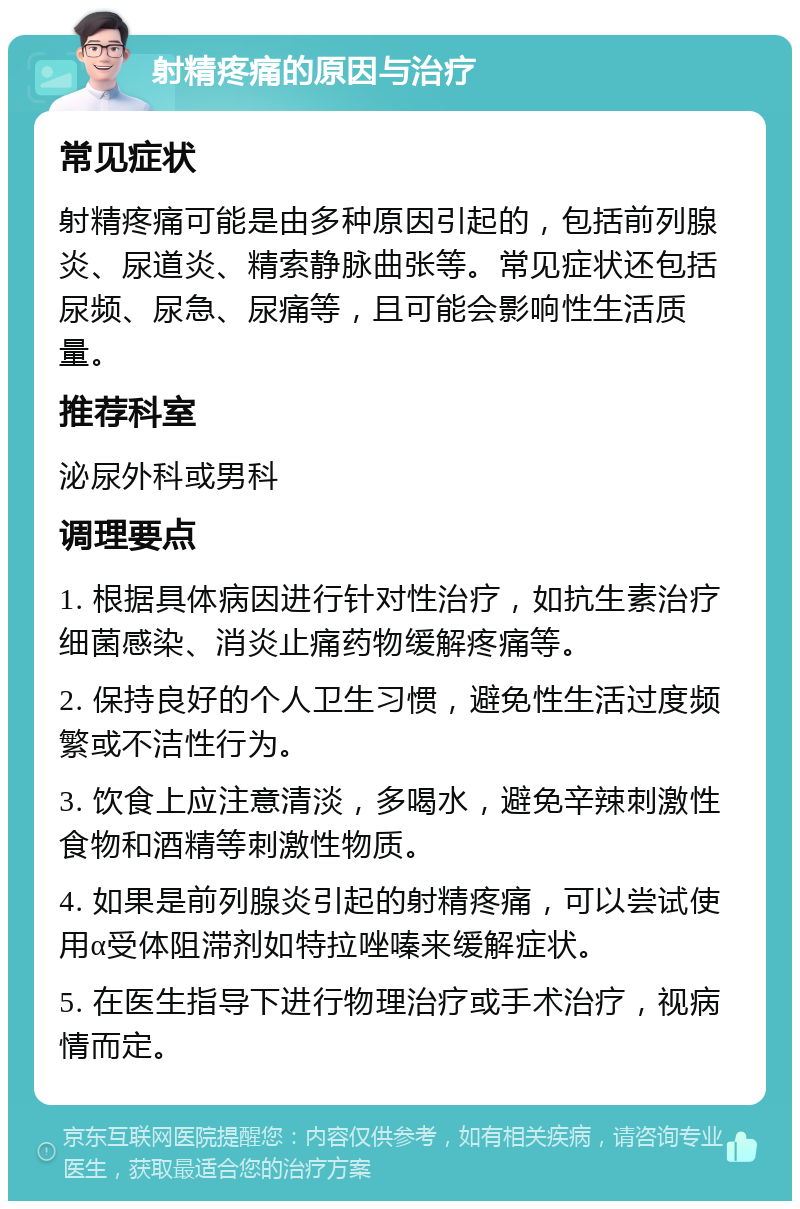 射精疼痛的原因与治疗 常见症状 射精疼痛可能是由多种原因引起的，包括前列腺炎、尿道炎、精索静脉曲张等。常见症状还包括尿频、尿急、尿痛等，且可能会影响性生活质量。 推荐科室 泌尿外科或男科 调理要点 1. 根据具体病因进行针对性治疗，如抗生素治疗细菌感染、消炎止痛药物缓解疼痛等。 2. 保持良好的个人卫生习惯，避免性生活过度频繁或不洁性行为。 3. 饮食上应注意清淡，多喝水，避免辛辣刺激性食物和酒精等刺激性物质。 4. 如果是前列腺炎引起的射精疼痛，可以尝试使用α受体阻滞剂如特拉唑嗪来缓解症状。 5. 在医生指导下进行物理治疗或手术治疗，视病情而定。