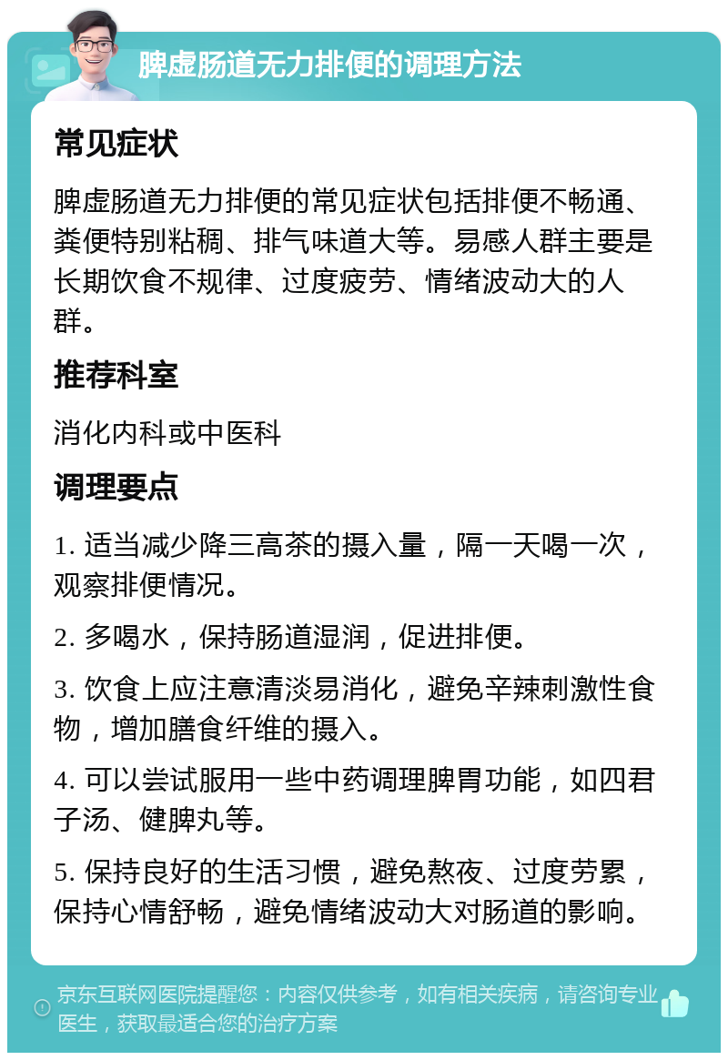 脾虚肠道无力排便的调理方法 常见症状 脾虚肠道无力排便的常见症状包括排便不畅通、粪便特别粘稠、排气味道大等。易感人群主要是长期饮食不规律、过度疲劳、情绪波动大的人群。 推荐科室 消化内科或中医科 调理要点 1. 适当减少降三高茶的摄入量，隔一天喝一次，观察排便情况。 2. 多喝水，保持肠道湿润，促进排便。 3. 饮食上应注意清淡易消化，避免辛辣刺激性食物，增加膳食纤维的摄入。 4. 可以尝试服用一些中药调理脾胃功能，如四君子汤、健脾丸等。 5. 保持良好的生活习惯，避免熬夜、过度劳累，保持心情舒畅，避免情绪波动大对肠道的影响。