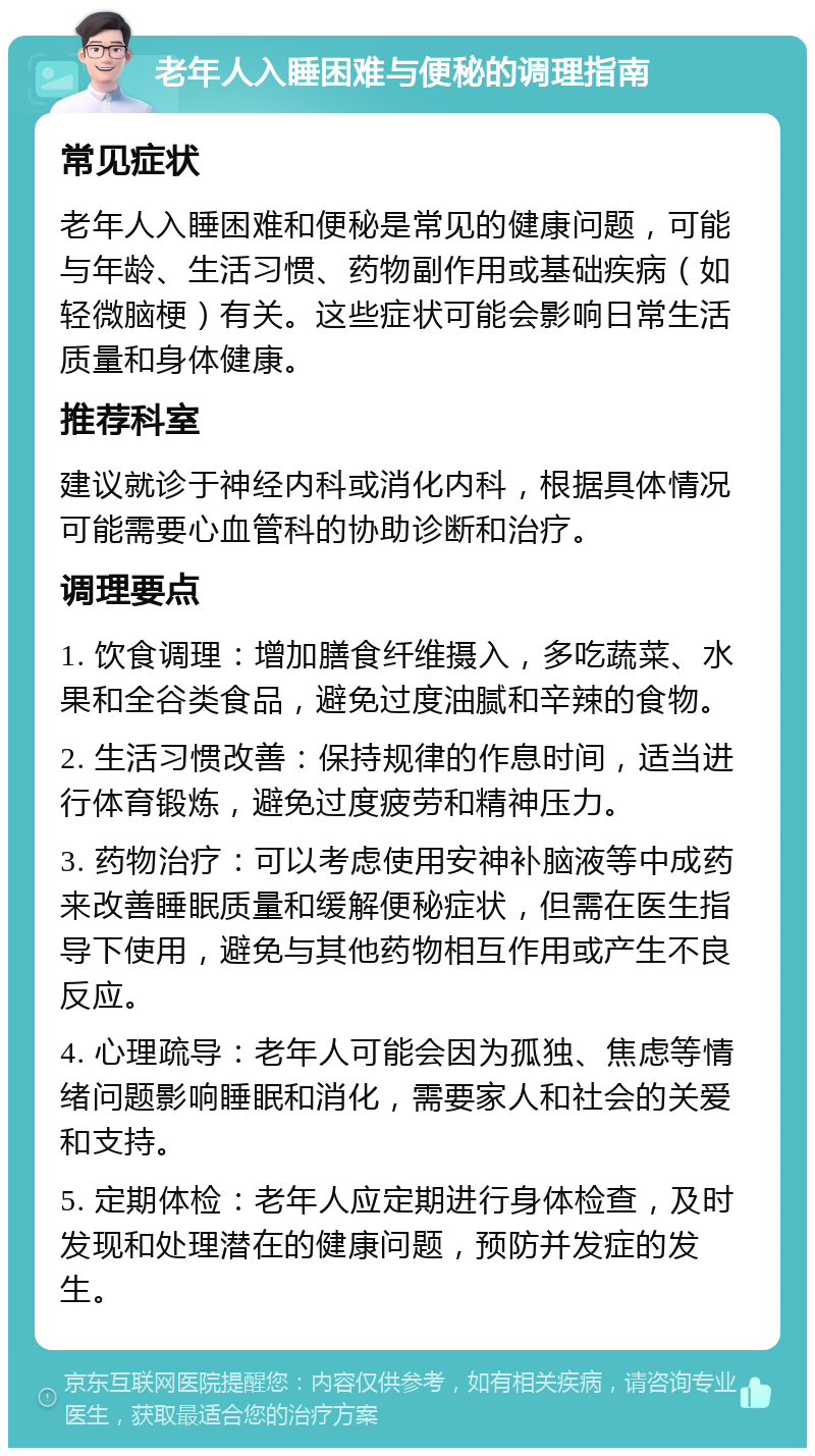 老年人入睡困难与便秘的调理指南 常见症状 老年人入睡困难和便秘是常见的健康问题，可能与年龄、生活习惯、药物副作用或基础疾病（如轻微脑梗）有关。这些症状可能会影响日常生活质量和身体健康。 推荐科室 建议就诊于神经内科或消化内科，根据具体情况可能需要心血管科的协助诊断和治疗。 调理要点 1. 饮食调理：增加膳食纤维摄入，多吃蔬菜、水果和全谷类食品，避免过度油腻和辛辣的食物。 2. 生活习惯改善：保持规律的作息时间，适当进行体育锻炼，避免过度疲劳和精神压力。 3. 药物治疗：可以考虑使用安神补脑液等中成药来改善睡眠质量和缓解便秘症状，但需在医生指导下使用，避免与其他药物相互作用或产生不良反应。 4. 心理疏导：老年人可能会因为孤独、焦虑等情绪问题影响睡眠和消化，需要家人和社会的关爱和支持。 5. 定期体检：老年人应定期进行身体检查，及时发现和处理潜在的健康问题，预防并发症的发生。