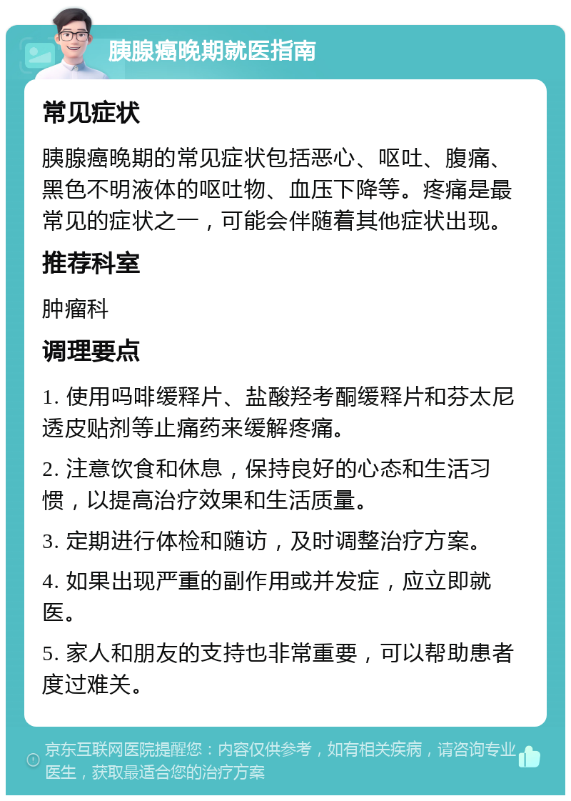 胰腺癌晚期就医指南 常见症状 胰腺癌晚期的常见症状包括恶心、呕吐、腹痛、黑色不明液体的呕吐物、血压下降等。疼痛是最常见的症状之一，可能会伴随着其他症状出现。 推荐科室 肿瘤科 调理要点 1. 使用吗啡缓释片、盐酸羟考酮缓释片和芬太尼透皮贴剂等止痛药来缓解疼痛。 2. 注意饮食和休息，保持良好的心态和生活习惯，以提高治疗效果和生活质量。 3. 定期进行体检和随访，及时调整治疗方案。 4. 如果出现严重的副作用或并发症，应立即就医。 5. 家人和朋友的支持也非常重要，可以帮助患者度过难关。